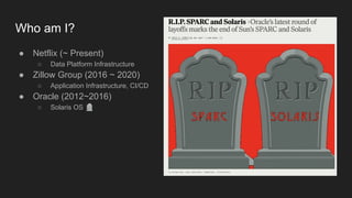 Who am I?
● Netflix (~ Present)
○ Data Platform Infrastructure
● Zillow Group (2016 ~ 2020)
○ Application Infrastructure, CI/CD
● Oracle (2012~2016)
○ Solaris OS 🪦
 