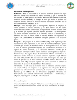 UniversidadTécnica de Machala/Facultad de Ciencias Químicas y de la Salud/Escuela de Ciencias Medica/Medicina Interna
Área de Neumología
Estudiante: Alejandra Cabrera C./Doc.: Dr. Víctor Lanchi/Tema: Neumonia Pág.3
La neumonia intrahospitalaria
Definición.- (NIH) o nosocomial es un proceso inflamatorio pulmonar de origen
infeccioso, ausente en el momento del ingreso hospitalario, y que se desarrolla tras
más de 48 h de haber ingresado en el hospital. Se conoce por neumonia asociada a la
ventilación mecánica (NAVM) el subgrupo de NIH que inciden en pacientes con
ventilación mecánica a través de intubación traqueal, que llegan a representar más del
80% de las neumonías adquiridas en UCI.
Etiología.- Existe una amplia gama de microorganismos implicados P. aeruginosa, S.
aureus (resistente o sensible ameticilina) y los BGN entericos son los agentes
responsables más aislados con frecuencia, en especial en la neumonia endógena tardía
y en pacientes que requieren ventilación mecánica prolongada. Los microorganismos
que causan infecciones respiratorias en la comunidad, como a S. pneumoniae y H.
influenzae, asi como S. aureus sensible a meticilina, también son responsables de
algunas NIH, principalmente las neumonías endógenas primarias o de adquisición
precoz.
Patogenia .- La patogenia de la NIH es multifactorial y puede explicarse por tres
mecanismos: a) micro aspiración a las vías aéreas de contenido orofaringeo o gástrico
colonizado por bacterias; b) inoculación directa de microorganismos a las vías aéreas
a través de aerosoles generalmente originados por la contaminación bacteriana de los
equipos de terapia respiratoria, y c) infecciones pulmonares causadas por la
diseminación hematógena de focos sépticos localizados en otras partes del organismo.
Cuadro Clínico.- Los signos clásicos de consolidación pulmonar (incremento de las
vibraciones vocales, matidez a la percusión, estertores crepitantes y soplo tubarico)
no suelen estar presentes. En estos casos se deben buscar signos más sutiles que
revelan la presencia de un foco neumónico escondido: deterioro del estado de la
conciencia como reflejo de sepsis, taquipnea con cianosis secundaria al deterioro del
intercambio de gases o sin ella e inestabilidad hemodinámica.
Tratamiento.- En este caso se recomienda iniciar el tratamiento antibiótico empírico
de espectro limitado con cualquiera de los siguientes: una cefalosporina de tercera
generacion no antiseudomononica (ceftriaxona); la asociación de un antibiótico b-
lactamico y un inhibidor de las b-lactamasas (ampicilina/ sulbactam); una
fluoroquinolona con actividad antineumococica (levofloxacino o moxifloxacino), o
ertapenem, un carbapenem sin actividad antiseudomonica.
Referencia Bibliográfica:
A.Torres Marti, M.Ferrer Monreal .Capitulo 79.Infecciones del aparato Respiratorio En “Farreras,
Valenti, Pedro. Medicina Interna .C.Rozman .Décimo sexta edición. Madrid. Elsevier. N° 798-809.
31265-1”
 