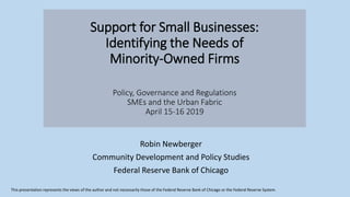 Support for Small Businesses:
Identifying the Needs of
Minority-Owned Firms
Policy, Governance and Regulations
SMEs and the Urban Fabric
April 15-16 2019
Robin Newberger
Community Development and Policy Studies
Federal Reserve Bank of Chicago
This presentation represents the views of the author and not necessarily those of the Federal Reserve Bank of Chicago or the Federal Reserve System.
 