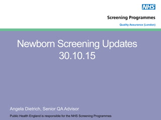 Public Health England is responsible for the NHS Screening Programmes
Quality Assurance (London)
Newborn Screening Updates
30.10.15
Angela Dietrich, Senior QA Advisor
 