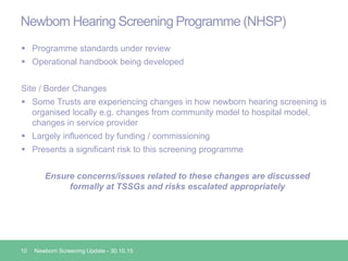 Newborn Hearing Screening Programme (NHSP)
 Programme standards under review
 Operational handbook being developed
Site / Border Changes
 Some Trusts are experiencing changes in how newborn hearing screening is
organised locally e.g. changes from community model to hospital model,
changes in service provider
 Largely influenced by funding / commissioning
 Presents a significant risk to this screening programme
Ensure concerns/issues related to these changes are discussed
formally at TSSGs and risks escalated appropriately
10 Newborn Screening Update - 30.10.15
 