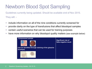 Newborn Blood Spot Sampling
2 Newborn Screening Update - 30.10.15
Guidelines currently being updated. Should be available end of Nov 2015.
They will: -
 include information on all of the nine conditions currently screened for
 provide clarity on the type of transfusions that affect bloodspot samples
 contain useful scenarios that can be used for training purposes
 have more information on why bloodspot quality matters (see example below)
Compressed sample
(can be identified through staining of the glassine
envelope)
Significant risk of
false-negative result
 
