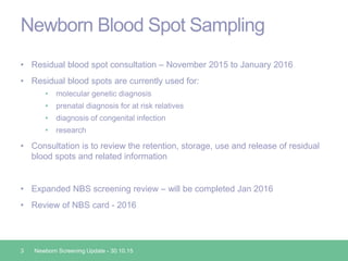 Newborn Blood Spot Sampling
• Residual blood spot consultation – November 2015 to January 2016
• Residual blood spots are currently used for:
• molecular genetic diagnosis
• prenatal diagnosis for at risk relatives
• diagnosis of congenital infection
• research
• Consultation is to review the retention, storage, use and release of residual
blood spots and related information
• Expanded NBS screening review – will be completed Jan 2016
• Review of NBS card - 2016
3 Newborn Screening Update - 30.10.15
 