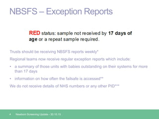 NBSFS – Exception Reports
Trusts should be receiving NBSFS reports weekly*
Regional teams now receive regular exception reports which include:
• a summary of those units with babies outstanding on their systems for more
than 17 days
• information on how often the failsafe is accessed**
We do not receive details of NHS numbers or any other PID***
4 Newborn Screening Update - 30.10.15
 