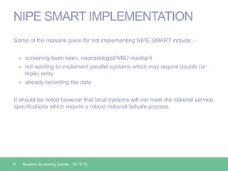 NIPE SMART IMPLEMENTATION
Some of the reasons given for not implementing NIPE SMART include: -
» screening team keen, neonatologist/NNU resistant
» not wanting to implement parallel systems which may require double (or
triple) entry
» already recording the data
It should be noted however that local systems will not meet the national service
specifications which require a robust national failsafe process.
8 Newborn Screening Update - 30.10.15
 