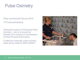 Pulse Oximetry
Pilots commenced February 2015
15 Trusts participating
Testing the impact of introducing Pulse
Oximetry – aim is to review the
feasible of its inclusion in the Newborn
& Infant Physical Examination
If rolled out nationally, pulse oximetry
fields will be added to NIPE SMART
9 Newborn Screening Update - 30.10.15
 