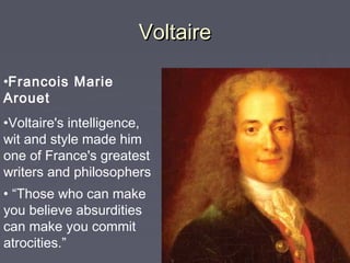 VoltaireVoltaire
•Francois Marie
Arouet
•Voltaire's intelligence,
wit and style made him
one of France's greatest
writers and philosophers
• “Those who can make
you believe absurdities
can make you commit
atrocities.”
 