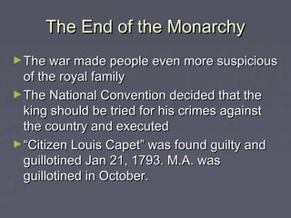The End of the MonarchyThe End of the Monarchy
►The war made people even more suspiciousThe war made people even more suspicious
of the royal familyof the royal family
►The National Convention decided that theThe National Convention decided that the
king should be tried for his crimes againstking should be tried for his crimes against
the country and executedthe country and executed
►““Citizen Louis Capet” was found guilty andCitizen Louis Capet” was found guilty and
guillotined Jan 21, 1793. M.A. wasguillotined Jan 21, 1793. M.A. was
guillotined in October.guillotined in October.
 