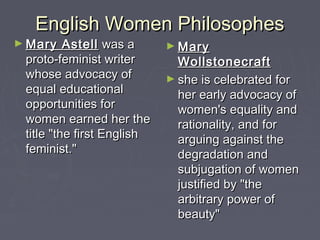English Women PhilosophesEnglish Women Philosophes
► Mary AstellMary Astell was awas a
proto-feminist writerproto-feminist writer
whose advocacy ofwhose advocacy of
equal educationalequal educational
opportunities foropportunities for
women earned her thewomen earned her the
title "the first Englishtitle "the first English
feminist."feminist."
► MaryMary
WollstonecraftWollstonecraft
► she is celebrated forshe is celebrated for
her early advocacy ofher early advocacy of
women's equality andwomen's equality and
rationality, and forrationality, and for
arguing against thearguing against the
degradation anddegradation and
subjugation of womensubjugation of women
justified by "thejustified by "the
arbitrary power ofarbitrary power of
beauty"beauty"
 
