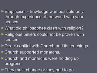 ►Empiricism – knwledge was possible onlyEmpiricism – knwledge was possible only
through experience of the world with yourthrough experience of the world with your
senses.senses.
►What did philosophes clash with religionWhat did philosophes clash with religion??
►Religious beliefs could not be proven withReligious beliefs could not be proven with
senses.senses.
►Direct conflict with Church and its teachings.Direct conflict with Church and its teachings.
►Church supported monarchs.Church supported monarchs.
►Church and monarchs were holding upChurch and monarchs were holding up
progressprogress
►They must change or they had to go.They must change or they had to go.
 