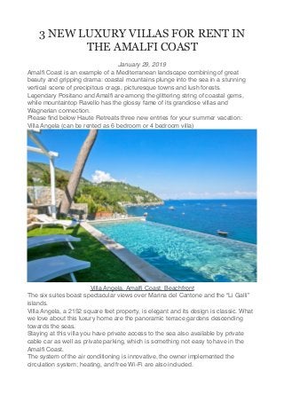 3 NEW LUXURY VILLAS FOR RENT IN
THE AMALFI COAST
January 29, 2019
Amalﬁ Coast is an example of a Mediterranean landscape combining of great
beauty and gripping drama: coastal mountains plunge into the sea in a stunning
vertical scene of precipitous crags, picturesque towns and lush forests.
Legendary Positano and Amalﬁ are among the glittering string of coastal gems,
while mountaintop Ravello has the glossy fame of its grandiose villas and
Wagnerian connection.
Please ﬁnd below Haute Retreats three new entries for your summer vacation:
Villa Angela (can be rented as 6 bedroom or 4 bedroom villa)
Villa Angela, Amalﬁ Coast, Beachfront
The six suites boast spectacular views over Marina del Cantone and the “Li Galli”
islands.
Villa Angela, a 2152 square feet property, is elegant and its design is classic. What
we love about this luxury home are the panoramic terrace gardens descending
towards the seas.
Staying at this villa you have private access to the sea also available by private
cable car as well as private parking, which is something not easy to have in the
Amalﬁ Coast.
The system of the air conditioning is innovative, the owner implemented the
circulation system; heating, and free Wi-Fi are also included.
 