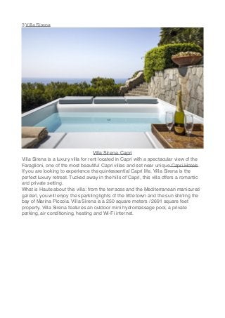 3 Villa Sirena
Villa Sirena, Capri
Villa Sirena is a luxury villa for rent located in Capri with a spectacular view of the
Faraglioni, one of the most beautiful Capri villas and set near unique Capri Hotels.
If you are looking to experience the quintessential Capri life, Villa Sirena is the
perfect luxury retreat. Tucked away in the hills of Capri, this villa offers a romantic
and private setting.
What is Haute about this villa: from the terraces and the Mediterranean manicured
garden, you will enjoy the sparkling lights of the little town and the sun shining the
bay of Marina Piccola. Villa Sirena is a 250 square meters / 2691 square feet
property. Villa Sirena features an outdoor mini hydromassage pool, a private
parking, air conditioning, heating and Wi-Fi internet.
 