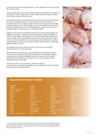 9News
Alemania
Angola
Antillas Holandesas
Arabia Saudita
Aruba
Bahrain
Bélgica
Benin
Brasil
Cabo Verde
Chile
China
Chipre
Congo
Cuba
Egipto
Emiratos Árabes Unidos
España
Francia
Gabón
Gambia
Georgia
Ghana
Grecia
Guadalupe
Guinea
Guinea Ecuatorial
Holanda
Hong Kong
Irlanda
Islas Comores
Islas Mayote
Islas Reunión
Italia
Japón
Kenia
Kuwait
Liberia
Lituania
Martinica
Mauritania
México
Namibia
Nueva Caledonia
Nueva Guinea
Oman
Pakistán
Perú
Polinesia Francesa
Polonia
Portugal
Qatar
Reino Unido
República Checa
Rusia
Serbia
Singapore
Sudáfrica
Suecia
Suiza
Togo
Turquía
Uruguay
Venezuela
Vietnam
Yemen
Hoy exportamos carne aviar a 66 países.
La venta de productos avícolas argentinos a Asia representa un tercio del total
de nuestras ventas.
Los principales países a los cuales Argentina exporta regularmente los productos
avícolas son: China, Hong Kong, Vietnam, Arabia Saudita, Singapur, Filipinas,
Irak, Emiratos Árabes Unidos y Kuwait.
El principal producto comercializado es la carne fresca. Esta clasificación abarca
las ventas de los pollos enteros así como también sus distintas partes. Los
principales países que compran a Argentina este tipo de productos son Arabia
Saudita, Singapur, Irak, Emiratos Árabes y Kuwait. Los pedidos de estos países
se basan principalmente en la venta del pollo entero, de menor tamaño a lo
acostumbrado en nuestro país, y con certificado Halal**.
Respecto a las ventas que se realizan tanto a China como Hong Kong son de
subproductos aviares, compuesto principalmente por las garras (29.828 tn y
9.608 tn exportados en 2010 para China y Hong Kong respectivamente) y en
menor medida, alas de pollo (9.280 tn para China y 493 tn para HK). Si bien,
como se menciono anteriormente, para Singapur principalmente las ventas se
componen de carnes frescas, las ventas de alas de pollo resultan considerables
(988 toneladas en 2010).
Las exportaciones que se realizan Vietnam y Filipinas son constituidas
principalmente por Harinas Animales.
Además de los actuales destinos y actividades promocionales para lograr el
incremento de la presencia del producto argentino en las góndolas asiáticas,
actualmente se encuentra trabajando de manera conjunta entre el sector
privado y el sector público para la apertura de nuevos mercados para los
productos avícolas nacionales.
Así es el caso para con Corea del Sur, donde las tratativas
se encuentran ya en estados avanzados y se está realizando también el pedido
de apertura de mercado para India.
** La Certificación de Garantía Halal es la herramienta que ha puesto en marcha el Instituto Halal para
garantizar que los productos y servicios dirigidos a los musulmanes cumplen con los requisitos exigidos
por la ley islámica y por lo tanto son aptos para su consumo, tanto en el ámbito de España, la UE y los
países de mayoría musulmana.
 