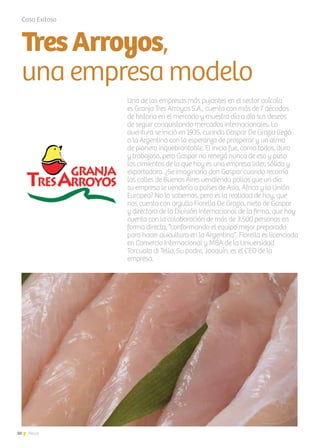 10 News
Caso Exitoso
TresArroyos,
una empresa modelo
Una de las empresas más pujantes en el sector avícola
es Granja Tres Arroyos S.A., cuenta con más de 7 décadas
de historia en el mercado y muestra día a día sus deseos
de seguir conquistando mercados internacionales. La
aventura se inició en 1935, cuando Gaspar De Grazia llegó
a la Argentina con la esperanza de prosperar y un alma
de pionero inquebrantable. El inicio fue, como todos, duro
y trabajoso, pero Gaspar no renegó nunca de eso y puso
los cimientos de lo que hoy es una empresa lider, sólida y
exportadora. ¿Se imaginaría don Gaspar cuando recorría
las calles de Buenos Aires vendiendo pollos que un día
su empresa le vendería a países de Asia, Africa y la Unión
Europea? No lo sabemos, pero es la realidad de hoy, que
nos cuenta con orgullo Fiorella De Grazia, nieta de Gaspar
y directora de la División Internacional de la firma, que hoy
cuenta con la colaboración de más de 3.500 personas en
forma directa, “conformando el equipo mejor preparado
para hacer avicultura en la Argentina”. Fiorella es licenciada
en Comercio Internacional y MBA de la Universidad
Torcuato di Tella. Su padre, Joaquín, es el CEO de la
empresa.
 