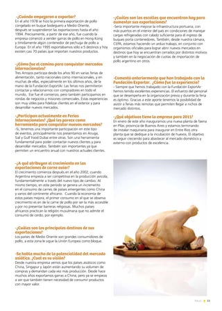 11News
-¿Cuándo empezaron a exportar?
En el año 1978 se hizo la primera exportación de pollo
congelado en buque bodeguero a Medio Oriente,
después se suspendieron las exportaciones hasta el año
1994. Precisamente, a partir de ese año, fue cuando la
empresa comenzó a vender garras de pollo en Hong Kong
y tímidamente algún contenedor de pechuga de pollo a
Europa. En el año 1995 exportábamos sólo a 5 destinos y hoy
existen casi 70 países que importan nuestros productos.
-¿Cómo fue el camino para conquistar mercados
internacionales?
Tres Arroyos participa desde los años 90 en varias ferias de
alimentación, tanto nacionales como internacionales, y en
muchas de ellas, especialmente en los últimos años, de la
mano de la Fundación ExportAr. Las ferias nos permitieron
contactar y relacionarnos con compradores en todo el
mundo. Ese fue el comienzo, pero también participamos en
rondas de negocios y misiones comerciales. Estas experiencias
son muy útiles para fidelizar clientes en el exterior y para
desarrollar nuevos mercados.
-¿Participan actualmente en Ferias
Internacionales? ¿Qué les parece como
herramienta para conquistar nuevos mercados?
-Si, tenemos una importante participación en este tipo
de eventos, principalmente nos presentamos en Anuga,
Sial y Gulf Food Dubai entre otras. Son una herramienta
fundamental para poder contactar nuevos clientes y para
desarrollar mercados. También son importantes ya que
permiten un encuentro anual con nuestros actuales clientes.
-¿A qué atribuyen el crecimiento en las
exportaciones de carne aviar?
El crecimiento comienza después en el año 2002, cuando
Argentina empieza a ser competitiva en la producción avícola,
fundamentalmente a través del nuevo tipo de cambio. Al
mismo tiempo, en este período se genera un incremento
en el consumo de carnes de países emergentes como China
y varios del continente africano. Cuando la economía de
estos países mejora, el primer consumo en el que se observa
crecimiento es en de la carne de pollo por ser la más accesible
y por no presentar barreras religiosas. Muchos países
africanos practican la religión musulmana que no admite el
consumo de cerdo, por ejemplo.
-¿Cuáles son los principales destinos de sus
exportaciones?
Los países de Medio Oriente son grandes consumidores de
pollo, a esta zona le sigue la Unión Europea como bloque.
-Se habla mucho de la potencialidad del mercado
asiático. ¿Cual es su visión?
Desde nuestra empresa vemos que los países asiáticos como
China, Singapur y Japón están aumentando su volumen de
compras y demandan cada vez más producción. Desde hace
muchos años exportamos garras a China, pero ya se empieza
a ver que también tienen necesidad de consumir productos
con mayor valor.
-¿Cuáles son los escollos que encuentran hoy para
aumentar sus exportaciones?
-Sería importante mejorar la infraestructura portuaria, con
más puertos en el interior del país en condiciones de manejar
cargas refrigeradas con calado suficiente para el ingreso de
buques porta contenedores. También, desde nuestra cámara,
CEPA, estamos haciendo un arduo trabajo, en conjunto con
organismos oficiales para lograr abrir nuevos mercados en
destinos que hoy se encuentran cerrados por distintos motivos
y también en la negociación de cuotas de importación de
pollo argentino en otros.
-Comentó anteriormente que han trabajado con la
Fundación Exportar. ¿Cómo fue la experiencia?
- Siempre que hemos trabajado con la Fundación ExportAr
hemos tenido excelentes experiencias. El esfuerzo del personal
que se desempeña en la organización previa y durante la feria
es óptimo. Gracias a este aporte tenemos la posibilidad de
asistir a ferias más remotas que permiten llegar a nichos de
mercado distintos.
-¿Qué objetivos tiene la empresa para 2011?
En enero de este año inauguramos una nueva planta de faena
en Pilar, provincia de Buenos Aires y estamos terminando
de instalar maquinaria para inaugurar en Entre Ríos otra
planta que se dedique a la incubación de huevos. El objetivo
es seguir creciendo para abastecer al mercado doméstico y
externo con productos de excelencia.
 