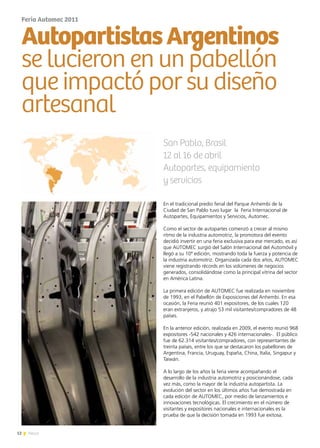 12 News
En el tradicional predio ferial del Parque Anhembi de la
Ciudad de San Pablo tuvo lugar la Feria Internacional de
Autopartes, Equipamientos y Servicios, Automec.
Como el sector de autopartes comenzó a crecer al mismo
ritmo de la industria automotriz, la promotora del evento
decidió invertir en una feria exclusiva para ese mercado, es así
que AUTOMEC surgió del Salón Internacional del Automóvil y
llegó a su 10ª edición, mostrando toda la fuerza y potencia de
la industria automotriz. Organizada cada dos años, AUTOMEC
viene registrando récords en los volúmenes de negocios
generados, consolidándose como la principal vitrina del sector
en América Latina.
La primera edición de AUTOMEC fue realizada en noviembre
de 1993, en el Pabellón de Exposiciones del Anhembi. En esa
ocasión, la Feria reunió 401 expositores, de los cuales 120
eran extranjeros, y atrajo 53 mil visitantes/compradores de 48
países.
En la anterior edición, realizada en 2009, el evento reunió 968
expositores -542 nacionales y 426 internacionales-. El público
fue de 62.314 visitantes/compradores, con representantes de
treinta países, entre los que se destacaron los pabellones de
Argentina, Francia, Uruguay, España, China, Italia, Singapur y
Taiwán.
A lo largo de los años la feria viene acompañando el
desarrollo de la industria automotriz y posicionándose, cada
vez más, como la mayor de la industria autopartista. La
evolución del sector en los últimos años fue demostrada en
cada edición de AUTOMEC, por medio de lanzamientos e
innovaciones tecnológicas. El crecimiento en el número de
visitantes y expositores nacionales e internacionales es la
prueba de que la decisión tomada en 1993 fue exitosa.
Feria Automec 2011
AutopartistasArgentinos
se lucieron en un pabellón
que impactó por su diseño
artesanal
San Pablo, Brasil
12 al 16 de abril
Autopartes, equipamiento
y servicios
 