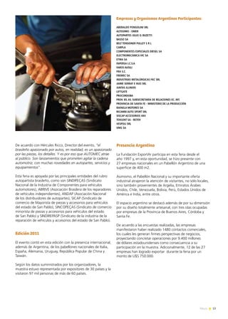 13News
De acuerdo con Hércules Ricco, Director del evento, “el
brasileño apasionado por autos, en realidad, es un apasionado
por las piezas, los detalles. Y es por eso que AUTOMEC atrae
al público. Son lanzamientos que prometen agitar la cadena
automotriz, con muchas novedades en autopartes, servicios y
equipamientos”.
Esta feria es apoyada por las principales entidades del rubro
autopartista brasileño, como son SINDIPEÇAS (Sindicato
Nacional de la Industria de Componentes para vehículos
automotores), ABRIVE (Asociación Brasilera de los reparadores
de vehículos independientes), ANDAP (Asociación Nacional
de los distribuidores de autopartes), SICAP (Sindicato de
comercio de Mayorista de piezas y accesorios para vehículos
del estado de San Pablo), SINCOPEÇAS (Sindicato de comercio
minorista de piezas y accesorios para vehículos del estado
de San Pablo) y SINDIREPASP (Sindicato de la industria de la
reparación de vehículos y accesorios del estado de San Pablo).
Edición 2011
El evento contó en esta edición con la presencia internacional,
además de Argentina, de los pabellones nacionales de Italia,
España, Alemania, Uruguay, República Popular de China y
Taiwán.
Según los datos suministrados por los organizadores, la
muestra estuvo representada por expositores de 30 países y la
visitaron 97 mil personas de más de 60 países.
Presencia Argentina
La Fundación ExportAr participa en esta feria desde el
año 1997 y, en esta oportunidad, se hizo presente con
27 empresas nacionales en un Pabellón Argentino de una
superficie de 400 m2.
Asimismo, el Pabellón Nacional y su importante oferta
industrial atrajeron la atención de visitantes, no sólo locales,
sino también provenientes de Argelia, Emiratos Árabes
Unidos, Chile, Venezuela, Bolivia, Perú, Estados Unidos de
América e India, entre otros.
El espacio argentino se destacó además de por su dimensión
por su diseño totalmente artesanal, con tres islas ocupadas
por empresas de la Provincia de Buenos Aires, Córdoba y
Santa Fe.
De acuerdo a las encuestas realizadas, las empresas
manifestaron haber realizado 1480 contactos comerciales,
los cuales les generan firmes perspectivas de negocios,
proyectando concretar operaciones por 9.400 millones
de dólares estadounidenses como consecuencia a su
participación en la muestra. Adicionalmente, 12 de las 27
empresas han logrado exportar durante la feria por un
monto de U$S 750.000.
Empresas y Organismos Argentinos Participantes:
ABERALDO PONGOLINI SRL
ALTISSIMO - OMER
AUTOPARTES JULIO O. BUZETTI
BASSO SA
BELT TENSIONER PULLEY S R L
CARPLA
COMPONENTES ESPECIALES DIESEL SA
ELECTROMECÁNICA VIC SA
ETMA SA
FAPERSA I.C.S.A
FAROS AUSILI
FRA S.C.
FREMEC SA
INDUSTRIAS METALÚRGICAS FKC SRL
JAIME SERRAT E HIJO SRL
JUNTAS ILLINOIS
LIFTGATE
PROCORDOBA
PROV. BS. AS. SUBSECRETARÍA DE RELACIONES EC. INT.
PROVINCIA DE SANTA FE - MINISTERIO DE LA PRODUCCIÓN
RAFAELA MOTORES SA
RICAMBI AUTO SPORT SRL
SISCAP ACCESORIOS 4X4
TOVLENT SA - RETOV
VESPOLI SRL
VMG SA
 