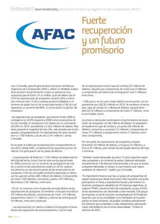 14 News
Juan Cantarella, gerente general de la Asociación de Fábricas
Argentinas de Componentes (AFAC), realizó un detallado análisis
de la situación actual del sector y trazó un panorama muy
auspicioso para el futuro. En su análisis, puso de relieve que en
2010 las exportaciones de autopartes crecieron 26% y marcó
que mientras hace 15 años nuestros productos llegaban a un
centenar de países hoy en día se está exportando a 146, lo cual
representa un aumento del 46%. A continuación, la opinión del
empresario.
“Las exportaciones de autopartes, que durante el año 2009 se
contrajeron un 24,6% respecto a 2008 como consecuencia de
la crisis mundial, se recuperaron con fuerza con un crecimiento
del 26% en 2010, ascendiendo a 2.422 millones de dólares. Para
tener presente la magnitud de esta cifra, vale recordar que el año
pasado, comparativamente, las exportaciones de carne ascendi-
eron a 1.700 millones y las de vino a 741 millones”, señalo
Cantarella.
De acuerdo al análisis de las exportaciones correspondientes al
año 2010, desde AFAC, se destacaron los siguientes puntos con
relación a la participación de los países de destino:
- La participación de Brasil con 1.576 millones de dólares dentro
del total del sector, (creció más de siete puntos porcentuales
en 2009 y continuó con un aumento de participación de más
de un punto en las exportaciones totales en 2010), explican
actualmente casi dos terceras partes de las ventas externas de
autopartes. Entre los principales productos exportados se desta-
can las cajas de cambio (485 millones de dólares), Componentes
de motor (160 millones), Carrocerías y partes (147 millones) y
Neumáticos (145 millones), entre otros.
- EE.UU. se mantuvo como el segundo principal destino de las
exportaciones de autopartes. Se vendieron a ese país neumáticos
(35 millones de dólares), componentes de motor (19 millones),
equipamiento interior (11 millones) y sistemas de amortiguación
(9 millones), entre otros productos.
- Las exportaciones con destino a México constituyeron el tercer
destino de exportación de autocomponentes. Casi la mitad
Fuerte
recuperación
y un futuro
promisorio
de las exportaciones fueron cajas de cambios (55 millones de
dólares), seguidos por componentes de motor (casi 9 millones)
y componentes de sistemas de amortiguación (casi 5 millones),
entre otros.
- Chile pasó a ser el cuarto mayor destino (era el quinto), con ex-
portaciones por U$S 87 millones en 2010. Se vendieron al vecino
país, cajas de cambio (31 millones de dólares), equipamiento
eléctrico (9 millones) y componentes de motor (7 millones), entre
los principales rubros.
Los envíos a Venezuela constituyeron el quinto destino de expor-
tación de autopartes con 86 millones de dólares. Se exportaron
principalmente cajas de cambio y sus partes (29 millones de
dólares), carrocerías y sus partes (15 millones), componentes de
motor (11 millones) y equipamiento interior (7 millones), entre
otros componentes.
Por otra parte, las exportaciones de autopartes a España
alcanzaron 63 millones de dólares; a Uruguay 53 millones y a
Francia 35 millones, para señalar los principales destinos del Viejo
Continente.
“También resulta destacable que hace 15 años Argentina expor-
taba autopartes a un centenar de países, habiendo alcanzado
actualmente los 146 destinos internacionales a los que se envían
autopartes fabricadas en el país, lo cual muestra una mejora
cualitativa de relevancia”, resaltó Juan Cantarella.
“Es importante remarcar que hay un grupo de autopartistas de
capital nacional que desde hace varios años mantiene una activa
participación en ferias y exposiciones locales y del exterior. En
Automec participaron alrededor de 30 empresas argentinas, la
mayoría PYMES, siendo la feria más importante, ya que el 65%
de las exportaciones van destinadas a este mercado. Este grupo
de empresas se siente muy bien acompañado por la Fundación
ExportAr, que se ha consolidado como facilitador de la partici-
pación en estas iniciativas. Ha podido coordinar exitosamente
los esfuerzos que se llevaban a cabo aisladamente, generando
mayor efectividad en las acciones desarrolladas”, finalizó el
directivo de AFAC.
Entrevista | Juan Cantarella, Asociación de Fábricas Argentinas de Componentes (AFAC)
 