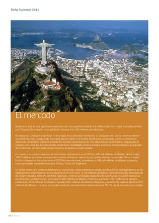 16 News
El mercado
Brasil es un país de una significativa extensión con una superficie total de 8,5 millones de km2, lo que le posibilita limitar
con 10 países de la región y una población cercana a los 200 millones de habitantes.
No obstante, la relevancia de Brasil no está dada en su extensión territorial y su población sino por la creciente relevan-
cia económica que ha adquirido dicho país para la región y el mundo. Brasil se ha consolidado como una economía
altamente competitiva y dinámica donde los servicios concentran el 67,5% del producto bruto interno, seguido por la
industria con el 26,4% En este sentido, Brasil se ha consolidado como la primera economía latinoamericana, la segunda
del continente, por detrás de Estados Unidos y la séptima a nivel mundial.
En cuanto a su comercio exterior, el intercambio total alcanzó en el 2010 los 387 mil millones de dólares, de los cuales
199,7 millones de dólares corresponden a envíos al exterior, siendo los principales destinos comerciales China, Estados
Unidos y Argentina. Por su parte en el 2010 las importaciones, ascendieron a 188 mil millones de dólares, surgiendo
como principales proveedores Estados Unidos, China y la Argentina.
En lo que respecta al comercio bilateral con nuestro país, surge importante señalar que Brasil es el principal destino de las
exportaciones argentinas con envíos durante el año 2010 por 14 mil millones de dólares, representando las Manufacturas
de Origen Industrial el 69,2% del total exportado. Entre los principales productos de exportación se pueden mencionar
los Vehículos y autopartes con envíos por 6.300 millones de dólares, Productos químicos (1.011 millones de dólares),
Carburantes (970 millones de dólares), Cereales (991 millones de dólares), Máquinas y aparatos de material eléctrico (767
millones de dólares). Los cinco principales productos de exportación representaron el 70,1% de las exportaciones totales.
Feria Automec 2011
 