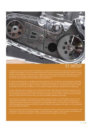 17News
El sector
La Argentina tiene una larga tradición en la producción y exportación de vehículos y autopartes que continúa en la
actualidad. Esta tradición no es el único sello distintivo de la producción automotriz-autopartista, también se puede
nombrar, la alta calidad en la terminación de sus productos y una mano de obra altamente capacitada, que la hacen
competitiva en los mercados internacionales con altos estándares de calidad. Estos factores le han permitido ser
reconocida como proveedora de las principales marcas automotrices.
En materia de exportaciones, el complejo automotor-autopartista se ha convertido en el principal sector exportador
industrial, con una participación del 33,6% en el total de las exportaciones manufactureras de origen industrial. De
las exportaciones totales del complejo, la industria autopartista, contribuye con una participación superior al 30%.
Lo señalado le ha permitido consolidarse como el segundo complejo exportador total detrás de las oleaginosas.
El sector autopartista esta compuesto por 10 empresas terminales y 400 empresas fabricantes (mayormente en las
provincias de Buenos Aires, Córdoba, Santa Fe, San Juan, San Luis, Tierra del Fuego y Tucumán). El nivel de produc-
ción y exportación alcanzado por el sector le han llevado a emplear en forma directa a 58 mil personas y en forma
indirecta a más de 200 mil, siendo el sector uno de los principales empleadores industriales.
El gran dinamismo del sector está marcado por la rápida recuperación de la crisis de 2001/2002 y de la crisis inter-
nacional de fines de 2008. En este sentido, desde la crisis del 2002, el sector creció un 350%. Esta evolución au-
mentó la participación argentina en la producción mundial que llegó hasta un 1% de la misma. En este sentido, en
el 2010 las exportaciones alcanzaron los 8.092 millones de dólares y las autopartes contribuyen con cifras superiores
a los 2.500 millones de dólares.
Entre las causas del crecimiento de las exportaciones se destaca el fuerte incremento de los envíos hacia Brasil —que
representan el 78,3% de los embarques totales— y de los destinados a México, Chile y Uruguay. Las exportaciones
de vehículos y autopartes representan el 11,8% de las exportaciones totales de nuestro país.
 