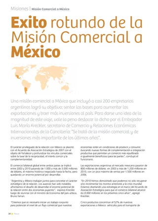 20 News
Exito rotundo de la
Misión Comercial a
México
El carácter privilegiado de la relación con México se plasmó
con el Acuerdo de Asociación Estratégica de 2007 con el
objeto de fortalecer y profundizar los vínculos comerciales
sobre la base de la reciprocidad, el interés común y la
complementariedad.
El comercio bilateral global entre ambos países se triplicó
entre 2003 y 2010 pasando de 1.000 a más de 3.000 millones
de dólares, el máximo histórico negociado hasta la fecha, pero
quedando un enorme potencial por desarrollar.
“Argentina y México trabajan juntos para concretar el carácter
estratégico de la relación. Los avances han sido notables;
afrontamos el desafío de desarrollar el enorme potencial de
la relación entre dos economías pujantes”, expresó Kreckler
luego de reunirse con el ministro de Economía del país azteca,
Bruno Ferrari.
“Creemos que es necesario iniciar un trabajo conjunto
para potenciar el nivel de un flujo comercial que nuestras
economías están en condiciones de producir y consumir,
buscando nuevas formas de complementación e integración
productiva que permitan un comercio más equilibrado
e igualmente beneficioso para las partes”, concluyó el
funcionario.
Las exportaciones argentinas al mercado mexicano pasaron de
800 millones de dólares en 2003 a más de 1.200 millones en
2010, con un pico máximo de ventas por 1.500 millones en
2006.
“En 2010 hemos demostrado que podemos no sólo recuperar
sino incrementar los montos anteriores a la crisis mundial.
Estamos diseñando una estrategia en el marco del Acuerdo de
Asociación Estratégica para que el comercio bilateral alcance
los 8.000 millones en los próximos cinco años”, agregó
Kreckler.
Cinco productos concentran el 52% de nuestras
exportaciones a México: vehículos para el transporte de
Una misión comercial a México que incluyó a casi 200 empresarios
argentinos logró su objetivo: sentar las bases para aumentar las
exportaciones y traer más inversiones al país. Para darse una idea de la
magnitud de este viaje, vale la pena destacar lo dicho por el Embajador
Luis María Kreckler, secretario de Comercio y Relaciones Económicas
Internacionales de la Cancillería: “Se trató de la misión comercial y de
inversiones más importante de los últimos años”.
Misiones | Misión Comercial a México
 