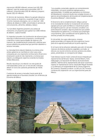 21News
mercancías (U$S300 millones); aviones (casi U$S 200
millones); cajas de cambio para automóviles (U$S 75
millones); mineral de plata (U$S 46 millones) y propano
líquido (U$S 43 millones).
En término de inversiones, México ha ganado relevancia
como inversor en Argentina, ocupando el lugar número
14 entre inversores extranjeros, con un stock de 1.400
millones de dólares en 2009, concentrada en sectores de
comunicaciones, alimentos, bebidas y tabaco.
“La Cancillería Argentina presentó una cartera de
inversiones con proyectos que superan los 5.000 millones
de dólares”, explicó Kreckler.
Es imperativo proceder a la coordinación de esfuerzos para
estimular el relacionamiento empresario, contribuyendo
a identificar nuevas oportunidades de negocios y de
inversión, de complementación productiva y alianzas para
encarar plataformas productivas que permitan abastecer a
terceros mercados.
La intensidad de la relación bilateral y la sintonía entre
ambos gobiernos se manifiesta en esta nueva visita
compuesta por una importante comitiva tanto oficial como
empresarial, quizás la más importante y numerosa que
registre una delegación argentina visitando los Estados
Unidos Mexicanos.
Resulta natural que una relación con este grado de
intensidad deba contar con un foro de alto nivel para
debatir en torno de cuestiones pendientes de interés
mutuo.
Cuestiones de acceso a mercados fueron parte de la
agenda tratada por el Secretario Kreckler con el Ministro de
Economía de México.
“Los acuerdos comerciales vigentes son eminentemente
industriales, con pocos productos agropecuarios y
agroindustriales. A medida que avanzamos en el proceso
de liberalización comercial resulta más complejo encarar un
ejercicio de profundización del Acuerdo de Complementación
Económica Bilateral”, indicó Kreckler.
El dinamismo de la complementación obliga a pensar
en la necesidad de estudiar la incorporación de sectores
agropecuario por parte de México e industrial por parte
de Argentina para lo cual será necesario considerar una
profundización acotada a algunos productos que puedan
individualizar los gobiernos y a iniciativas que propongan
conjuntamente, para consideración de los gobiernos, los
sectores privados de ambos países.
En tal sentido, los cupos siderúrgicos, compras
gubernamentales y el ingreso de vinos argentinos fueron
parte de la agenda presentada por la parte argentina.
En el marco de los esfuerzos realizados para abrir el mercado
mexicano de diversos productos vegetales y animales, se
efectuó una reunión entre los servicios sanitarios de ambos
países, previéndose un cronograma de trabajo.
Cabe destacar que la misión comercial estuvo integrada por
representantes de Renault, Toyota, General Motors, Ford,
Volkswagen y la Asociación de Fábricas de Automotores
(ADEFA). Además de los representantes del sector automotriz
viajaron en representación de los industriales Miguel Acevedo
y Luis Betnaza y el vicepresidente de la Cámara Argentina
de Comercio, Eduardo Eurnekian. La UIA y la CAC firmaron
convenios de cooperación con sus organizaciones pares de
México.
 