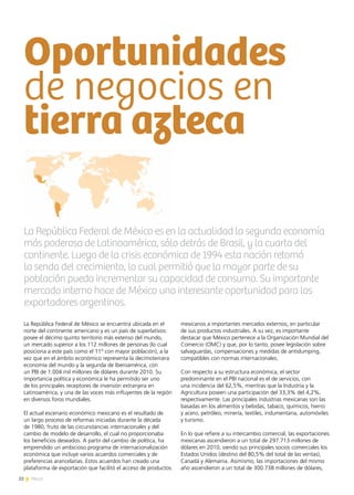 22 News
Oportunidades
de negocios en
tierra azteca
La República Federal de México se encuentra ubicada en el
norte del continente americano y es un país de superlativos:
posee el décimo quinto territorio más extenso del mundo,
un mercado superior a los 112 millones de personas (lo cual
posiciona a este país como el 11º con mayor población), a la
vez que en el ámbito económico representa la decimotercera
economía del mundo y la segunda de Iberoamérica, con
un PBI de 1.004 mil millones de dólares durante 2010. Su
importancia política y económica le ha permitido ser uno
de los principales receptores de inversión extranjera en
Latinoamérica, y una de las voces más influyentes de la región
en diversos foros mundiales.
El actual escenario económico mexicano es el resultado de
un largo proceso de reformas iniciadas durante la década
de 1980, fruto de las circunstancias internacionales y del
cambio de modelo de desarrollo, el cual no proporcionaba
los beneficios deseados. A partir del cambio de política, ha
emprendido un ambicioso programa de internacionalización
económica que incluye varios acuerdos comerciales y de
preferencias arancelarias. Estos acuerdos han creado una
plataforma de exportación que facilitó el acceso de productos
mexicanos a importantes mercados externos, en particular
de sus productos industriales. A su vez, es importante
destacar que México pertenece a la Organización Mundial del
Comercio (OMC) y que, por lo tanto, posee legislación sobre
salvaguardas, compensaciones y medidas de antidumping,
compatibles con normas internacionales.
Con respecto a su estructura económica, el sector
predominante en el PBI nacional es el de servicios, con
una incidencia del 62,5%, mientras que la Industria y la
Agricultura poseen una participación del 33,3% del 4,2%,
respectivamente. Las principales industrias mexicanas son las
basadas en los alimentos y bebidas, tabaco, químicos, hierro
y acero, petróleo, minería, textiles, indumentaria, automóviles
y turismo.
En lo que refiere a su intercambio comercial, las exportaciones
mexicanas ascendieron a un total de 297.713 millones de
dólares en 2010, siendo sus principales socios comerciales los
Estados Unidos (destino del 80,5% del total de las ventas),
Canadá y Alemania. Asimismo, las importaciones del mismo
año ascendieron a un total de 300.738 millones de dólares,
La República Federal de México es en la actualidad la segunda economía
más poderosa de Latinoamérica, sólo detrás de Brasil, y la cuarta del
continente. Luego de la crisis económica de 1994 esta nación retomó
la senda del crecimiento, lo cual permitió que la mayor parte de su
población pueda incrementar su capacidad de consumo. Su importante
mercado interno hace de México una interesante oportunidad para los
exportadores argentinos.
 