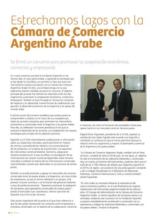 24 News
Un nuevo convenio suscribió la Fundación ExportAr en los
últimos días. En esta oportunidad, y siguiendo la estrategia que
se fija desde la Cancillería, se concretó un lazo que hace aún
más estrecha nuestra vinculación con la Cámara de Comercio
Argentino Arabe (CCAA), una entidad amiga con la que
esperamos realizar múltiples acciones en conjunto. El objetivo
principal del acuerdo fue reforzar las relaciones entre los dos
organismos y promover la cooperación económica, comercial y
empresarial. También se hará hincapié en renovar los contactos
de negocios y en desarrollar nuevas formas de colaboración que
apunten al desarrollo económico de la Argentina y los países del
mundo árabe.
El primer punto del convenio establece que ambas partes se
comprometen a realizar, en el marco de sus competencias,
todas las acciones necesarias para promover los intercambios
económicos y comerciales entre la Argentina y los países árabes.
Para ello, se celebrarán reuniones periódicas en las que se
evaluará el desarrollo de las acciones y se establecerán las mejores
estrategias para el logro de los objetivos previstos.
ExportAr y la CCAA intercambiarán publicaciones e información
sobre sus respectivos mercados, particularmente en materia
de normas y procedimientos relativos a la comercialización
de los productos, en la óptica de la promoción y la expansión
del intercambio comercial bilateral. Asimismo, asegurarán
recíproca asistencia en lo que se refiere a la divulgación de las
informaciones de carácter comercial disponibles sobre terceros
mercados y tutelarán la reserva de las informaciones comerciales
intercambiadas cuando sean destinadas al uso exclusivo de ambas
partes.
También se acordó promover y apoyar el intercambio de misiones
comerciales entre los países árabes y la Argentina, así como visitas
de empresarios, ya sea en forma individual o en grupos. Está
previsto inclusive contribuir a la formación del personal mediante
cursos de perfeccionamiento. “Queremos promover la realización
de seminarios para operadores comerciales de ambos países”,
señaló el licenciado Juan Usandivaras, director ejecutivo de
ExportAr tras la firma del convenio.
Otro punto importante del acuerdo es el que hace referencia a
que las dos partes favorecerán los contactos entre empresarios y
empresas comerciales con el objetivo de la colaboración comercial
e industrial, así como la formación de sociedades mixtas para
operar tanto en sus mercados como en terceros países.
Edgard Omar Figueredo, presidente de la CCAA, expresó su
satisfacción por haber logrado este acuerdo con ExportAr y
manifestó su confianza en que el mismo permitirá afianzar la
relación entre los organismos y mejorar el desempeño comercial
de la Argentina y los países árabes.
“La Cámara de Comercio Argentino Arabe, entidad civil sin fines
de lucro, cumplirá 82 años el 29 de julio. En ese lapso, el objetivo
ha sido el incremento de las relaciones bilaterales y comerciales.
Hoy, en cuanto al fomento del intercambio, podemos decir que el
total de los 3.700 millones de dólares que Argentina exportó en
el 2010 a la región, son producto de una preocupación constante
y de un trabajo disciplinado en el Ministerio de Relaciones
Exteriores, Comercio Internacional y Culto y nuestra entidad”,
señaló Figueredo.
“En otro orden es necesario destacar la importancia del
marco económico-político, en el cual florecieron las mejores
realizaciones del intercambio argentino-árabe de los últimos
años. El Consejo de Administración de la Cámara de Comercio
Argentino Arabe se siente orgulloso de incorporar ahora a su
actividad, mediante este convenio con la Fundación ExportAr,
a quienes indudablemente contribuirán a acrecentar con su
experiencia y trabajo las relaciones bilaterales y comerciales con
los países árabes”, finalizó el dirigente.
Se firmó un convenio para promover la cooperación económica,
comercial y empresarial
Estrechamos lazos con la
Cámara de Comercio
Argentino Árabe
 