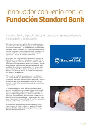 25News
Con el objetivo de promover y desarrollar actividades conjuntas
vinculadas con el comercio exterior, y siguiendo con el plan de ar-
ticulación dispuesto por la Cancillería Argentina, la Fundación Ex-
portAr y la Fundación Standard Bank firmaron un nuevo convenio
marco de cooperación. Las tareas que abordarán articuladamente
ambas entidades son –fundamentalmente- de investigación,
capacitación y difusión del comercio internacional.
El licenciado Juan Usandivaras y Marcelo Dupont, directores de
las fundaciones, suscribieron el acuerdo, que tiene dos años de
vigencia. Este plazo se renovará de manera automática, lo que le
dará sustentabilidad en el tiempo al ambicioso proyecto. También
estuvo presente el administrador general de la Fundación Stan-
dard Bank, Omar Sproviero, que indicó que en la tarea tendrán
injerencia directa Felix Peña, director del Instituto de Comercio
Exterior y Elvio Baldinelli, director del Instituto para el desarrollo
de Consorcios de Exportación.
“Tenemos la convicción de que este convenio permitirá lograr
una gestión eficiente en materia de comercio exterior”, indicó
Usandivaras, que resaltó la responsabilidad de ExportAr: “impulsar
el desarrollo de la oferta exportable y la apertura de mercados
externos, a través de herramientas innovadoras de promoción de
exportaciones”.
La firma del convenio va en esa dirección justamente, ya que
permitirá llevar adelante programas y actividades tendientes a la
formación de empresarios, docentes, periodistas y personal de
organismos públicos y privados para consolidar la conciencia ex-
portadora. “La formación y la capacitación son consideradas por
ExportAr como herramientas básicas y fundamentales para acom-
pañar el proceso de internacionalización de empresas nacionales”,
destacó Usandivaras tras suscribir el convenio.
El convenio será desarrollado e implementado bajo la coordi-
nación conjunta de ambas Fundaciones, quedando facultadas
para suscribir actas complementarias que permitan una mejor
ejecución del objetivo planteado.
Standard Bank y ExportAr abordarán articuladamente actividades de
investigación y capacitación
Innovador convenio con la
FundaciónStandardBank
25News
 