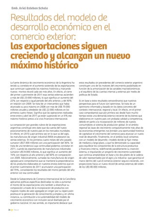 26 News
Emb. Ariel Esteban Schale
La fuerte dinámica de crecimiento económico de la Argentina ha
tenido su correlato en el aumento sostenido de las exportaciones
que continúan superando los máximos históricos y marcando
nuevos montos récord cada vez más altos. En efecto, al cierre
del primer cuatrimestre de 2011 esas ventas externas ascienden
a más de U$S 23.000 millones, lo que significa un aumento del
22% con respecto a igual período del año anterior, y del 40%
en relación con 2009. Se trata de un intercambio que había
alcanzado su pico máximo en 2008 con más de U$$ 70.000
millones anuales y alrededor de U$S 22.000 millones en los
primeros cuatro meses. Significa que las operaciones realizadas
entre enero y abril de 2011 ya están superando en un 6% ese
máximo histórico previo a la crisis financiera internacional.
La composición por grandes rubros de las exportaciones
argentinas constituye otro dato que da cuenta del nuevo
posicionamiento de nuestro país en los mercados mundiales.
En efecto, en 2010 y por primera vez en lo que va del siglo,
las manufacturas de origen industrial (MOI) encabezaron las
ventas externas. En los primeros cuatro meses del año pasado
sumaron U$S7.000 millones con una participación del 36%. Se
trata de una tendencia cuya continuidad podemos constatar en
2011, cuando las exportaciones de manufacturas industriales
sumaron U$S 8.000 millones, lo que significa un aumento del
16% con respecto al año anterior y del 60% en comparación
con 2009. Adicionalmente, sumadas las manufacturas de origen
agropecuario comprobamos que se mantiene la preponderancia
de los productos elaborados en nuestros envíos externos que en
el primer cuatrimestre de 2011 acumularon una participación
del 70%, consolidando los resultados del mismo período del año
anterior con esa continuidad.
Desde la Subsecretaría de Comercio Internacional de la Cancillería
aplicamos políticas específicas destinadas no sólo a aumentar
el monto de las exportaciones sino también a diversificar su
composición a través de la incorporación de productos con
mayores niveles de valor agregado en origen por su repercusión
positiva en la generación de conocimiento y empleo y, en última
instancia, su contribución a la sustentabilidad del modelo de
crecimiento económico con inclusión social diseñado por el
gobierno nacional. En ese sentido, es importante destacar que
Resultados del modelo de
desarrollo económico en el
comercio exterior:
lasexportacionessiguen
creciendoyalcanzanunnuevo
máximohistórico
estos resultados sin precedentes del comercio exterior argentino
constituyen uno de los motores del crecimiento posibilitado en
función de la armonización de las variables macroeconómicas
y el equilibrio de las cuentas internas y externas por medio de
políticas de Estado.
Es en base a estos resultados extraordinarios que nuestras
perspectivas para el futuro son optimistas. Se trata de un
optimismo informado y basado en los datos concretos del
contexto internacional, regional y local. En efecto, en el primer
caso comprobamos que por primera vez desde hace mucho
tiempo existe una demanda externa creciente de los bienes que
elaboramos en nuestro país con probada calidad y competencia,
debido en parte a la incorporación de millones de nuevos
consumidores al sistema de producción global. En el ámbito
regional las tasas de crecimiento comparativamente más altas de
las economías emergentes nos brindan una oportunidad histórica
de capitalizar el crecimiento del comercio para alcanzar un nuevo
nivel de desarrollo. Finalmente, en el ámbito local contamos
con un modelo de desarrollo –modelo donde se fijan metas
de mediano y largo plazo, y que ha demostrado su capacidad
para equilibrar los componentes de la estructura productiva
y financiera interna, redefiniendo paralelamente su inserción
externa, e impulsando un proyecto de crecimiento sustentable
que continúa ampliándose en base a los dos pilares de la cadena
de valor representados por el agro y la industria– que garantiza el
marco dentro del cual el comercio exterior seguirá creciendo, con
proyecciones hacia un nuevo récord de ventas externas del orden
de los U$S 80.000 millones.
 