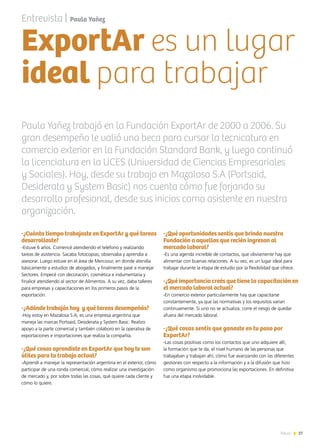27News
-¿Cuánto tiempo trabajaste en ExportAr y qué tareas
desarrollaste?
-Estuve 6 años. Comencé atendiendo el teléfono y realizando
tareas de asistencia. Sacaba fotocopias, observaba y aprendía a
asesorar. Luego estuve en el área de Mercosur, en donde atendía
básicamente a estudios de abogados, y finalmente pasé a manejar
Sectores. Empecé con decoración, cosmética e indumentaria y
finalicé atendiendo al sector de Alimentos. A su vez, daba talleres
para empresas y capacitaciones en los primeros pasos de la
exportación.
 
-¿Adónde trabajás hoy  y qué tareas desempeñás?
-Hoy estoy en Mazalosa S.A, es una empresa argentina que
maneja las marcas Portsaid, Desiderata y System Basic. Realizo
apoyo a la parte comercial y también colaboro en la operativa de
exportaciones e importaciones que realiza la compañía.
-¿Qué cosas aprendiste en ExportAr que hoy te son
útiles para tu trabajo actual?
-Aprendí a manejar la representación argentina en el exterior, cómo
participar de una ronda comercial, cómo realizar una investigación
de mercado y, por sobre todas las cosas, qué quiere cada cliente y
cómo lo quiere.
-¿Qué oportunidades sentís que brinda nuestra
Fundación a aquellos que recién ingresan al
mercado laboral?
-Es una agenda increíble de contactos, que obviamente hay que
alimentar con buenas relaciones. A su vez, es un lugar ideal para
trabajar durante la etapa de estudio por la flexibilidad que ofrece.
-¿Qué importancia creés que tiene la capacitación en
el mercado laboral actual?
-En comercio exterior particularmente hay que capacitarse
constantemente, ya que las normativas y los requisitos varían
continuamente. Si uno no se actualiza, corre el riesgo de quedar
afuera del mercado laboral.
-¿Qué cosas sentís que ganaste en tu paso por
ExportAr?
-Las cosas positivas como los contactos que uno adquiere allí,
la formación que te da, el nivel humano de las personas que
trabajaban y trabajan ahí, cómo fue avanzando con las diferentes
gestiones con respecto a la información y a la difusión que hizo
como organismo que promociona las exportaciones. En definitiva
fue una etapa inolvidable.
Entrevista | Paula Yañez
Paula Yañez trabajó en la Fundación ExportAr de 2000 a 2006. Su
gran desempeño le valió una beca para cursar la tecnicatura en
comercio exterior en la Fundación Standard Bank, y luego continuó
la licenciatura en la UCES (Universidad de Ciencias Empresariales
y Sociales). Hoy, desde su trabajo en Mazalosa S.A (Portsaid,
Desiderata y System Basic) nos cuenta cómo fue forjando su
desarrollo profesional, desde sus inicios como asistente en nuestra
organización.
ExportAr es un lugar
ideal para trabajar
 