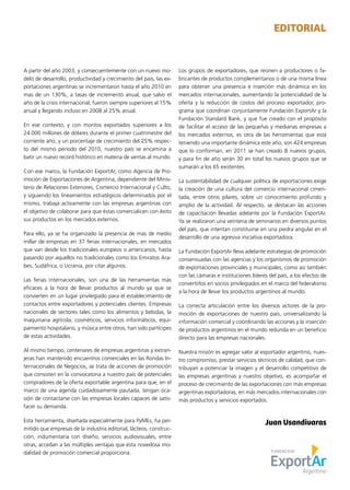 A partir del año 2003, y consecuentemente con un nuevo mo-
delo de desarrollo, productividad y crecimiento del país, las ex-
portaciones argentinas se incrementaron hasta el año 2010 en
mas de un 130%, a tasas de incremento anual, que salvo el
año de la crisis internacional, fueron siempre superiores al 15%
anual y llegando incluso en 2008 al 25% anual.
En ese contexto, y con montos exportados superiores a los
24.000 millones de dólares durante el primer cuatrimestre del
corriente año, y un porcentaje de crecimiento del 25% respec-
to del mismo período del 2010, nuestro país se encamina a
batir un nuevo record histórico en materia de ventas al mundo.
Con ese marco, la Fundación ExportAr, como Agencia de Pro-
moción de Exportaciones de Argentina, dependiente del Minis-
terio de Relaciones Exteriores, Comercio Internacional y Culto,
y siguiendo los lineamientos estratégicos determinados por el
mismo, trabaja activamente con las empresas argentinas con
el objetivo de colaborar para que éstas comercialicen con éxito
sus productos en los mercados externos.
Para ello, ya se ha organizado la presencia de mas de medio
millar de empresas en 37 ferias internacionales, en mercados
que van desde los tradicionales europeos o americanos, hasta
pasando por aquellos no tradicionales como los Emiratos Ara-
bes, Sudáfrica, o Ucrania, por citar algunos.
Las ferias internacionales, son una de las herramientas más
eficaces a la hora de llevar productos al mundo ya que se
convierten en un lugar privilegiado para el establecimiento de
contactos entre exportadores y potenciales clientes. Empresas
nacionales de sectores tales como los alimentos y bebidas, la
maquinaria agrícola, cosméticos, servicios informáticos, equi-
pamiento hospitalario, y música entre otros, han sido partícipes
de estas actividades.
Al mismo tiempo, centenares de empresas argentinas y extran-
jeras han mantenido encuentros comerciales en las Rondas In-
ternacionales de Negocios, se trata de acciones de promoción
que consisten en la convocatoria a nuestro país de potenciales
compradores de la oferta exportable argentina para que, en el
marco de una agenda cuidadosamente pautada, tengan oca-
sión de contactarse con las empresas locales capaces de satis-
facer su demanda.
Esta herramienta, diseñada especialmente para PyMEs, ha per-
mitido que empresas de la industria editorial, lácteos, construc-
ción, indumentaria con diseño, servicios audiovisuales, entre
otras, accedan a las múltiples ventajas que ésta novedosa mo-
dalidad de promoción comercial proporciona.
Los grupos de exportadores, que reúnen a productores o fa-
bricantes de productos complementarios o de una misma línea
para obtener una presencia e inserción más dinámica en los
mercados internacionales, aumentando la potencialidad de la
oferta y la reducción de costos del proceso exportador, pro-
grama que coordinan conjuntamente Fundación ExportAr y la
Fundación Standard Bank, y que fue creado con el propósito
de facilitar el acceso de las pequeñas y medianas empresas a
los mercados externos, es otra de las herramientas que está
teniendo una importante dinámica este año, son 424 empresas
que lo conforman, en 2011 se han creado 8 nuevos grupos,
y para fin de año serán 30 en total los nuevos grupos que se
sumarán a los 65 existentes.
La sustentabilidad de cualquier política de exportaciones exige
la creación de una cultura del comercio internacional cimen-
tada, entre otros pilares, sobre un conocimiento profundo y
amplio de la actividad. Al respecto, se destacan las acciones
de capacitación llevadas adelante por la Fundación ExportAr.
Ya se realizaron una veintena de seminarios en diversos puntos
del país, que intentan constituirse en una piedra angular en el
desarrollo de una agresiva iniciativa exportadora.
La Fundación ExportAr lleva adelante estrategias de promoción
consensuadas con las agencias y los organismos de promoción
de exportaciones provinciales y municipales, como así también
con las cámaras e instituciones líderes del país, a los efectos de
convertirlos en socios privilegiados en el marco del federalismo
a la hora de llevar los productos argentinos al mundo.
La correcta articulación entre los diversos actores de la pro-
moción de exportaciones de nuestro país, universalizando la
información comercial y coordinando las acciones y la inserción
de productos argentinos en el mundo redunda en un beneficio
directo para las empresas nacionales.
Nuestra misión es agregar valor al exportador argentino, nues-
tro compromiso, prestar servicios técnicos de calidad, que con-
tribuyan a potenciar la imagen y el desarrollo competitivo de
las empresas argentinas y nuestro objetivo, es acompañar el
proceso de crecimiento de las exportaciones con más empresas
argentinas exportadoras, en más mercados internacionales con
más productos y servicios exportados.
EDITORIAL
Juan Usandivaras
 