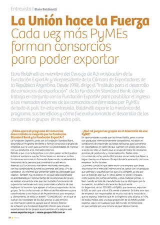 28 News
-¿Cómo opera el programa de consorcios
desarrollado en conjunto por la Fundación
Standard Bank y la Fundación ExportAr?
La Fundación ExportAr, junto con la Fundación Standard Bank,
desarrolla un Programa tendiente a formar consorcios o grupos de
empresas que se unen para aumentar sus posibilidades de ingresar
con sus productos a los mercados externos.
Debido a que ni en la Argentina ni en otros países es fácil quebrar
la natural resistencia que las firmas tienen en asociarse, ambas
fundaciones estimulan su formación financiando inicialmente los
honorarios de la persona que coordinará sus esfuerzos.
Además sus funcionarios mantienen reuniones mensuales
con los coordinadores durante los primeros dos años a fin de
considerar los informes que presentan sobre las actividades que
realizan. También hay reuniones en los que cada coordinador
es acompañado por representantes de las empresas del grupo;
se realizan encuentros a las que son invitados funcionarios de
organismos nacionales así como provinciales a efectos de que
expliquen la forma en que apoyan el esfuerzo exportador de los
grupos. Se ha confeccionado un Manual de Procedimientos para
coordinadores y otro Manual de Procedimientos para empresas
y, últimamente, se edita un Boletín “CONSORCIOS” en el que se
vuelcan las novedades de los días previos a cada emisión.
La información sobre los apoyos que el Servicio Exterior
de la Nación y la Fundación ExportAr ofrecen para encarar
exportaciones de los grupos se encuentran en la página web
www.exportar.org.ar o www.grupos.fstb.com.ar
-¿Qué rol juegan los grupos en el desarrollo de una
PyME?
En oportunidades sucede que las firmas PyMEs, pese a contar
con productos internacionalmente competitivos, no están en
condiciones de emprender las tareas necesarias para convertirse
en exportadoras en razón de que cuentan con pocos ejecutivos,
a veces con sólo un dueño que se ocupa de todos los necesarios
procesos de producción y comercialización. Dadas estas
circunstancias no les resulta fácil encarar las acciones que llevan a
lograr clientes en el exterior. Es aquí donde la asociación con otras
empresas facilita la tarea.
La primera condición que debe reunir una empresa que desea
incursionar en el mercado internacional es contar con un producto
que aventaje a aquellos con los que va a competir, ya sea por
que se trata de algo que en otras partes no existe o escasea,
como sucede con ciertos alimentos y otras materias primas, o
bien cuando se trata de manufacturas que se distinguen por la
innovación, la calidad o los servicios de post venta.
En Argentina, de las 120.000 mil PyMEs que tenemos, exportan
6.000, es decir que sólo el 5% vende al exterior. En Italia, este tipo
de empresas son responsables de mucho más de la mitad de lo
que se exporta, mientras que en la Argentina sólo alcanza al 10%.
De todos modos sólo una baja proporción de las PyMEs puede
exportar, aquí o en cualquier país del mundo. El motivo está
en que siempre son una minoría las que fabrican bienes
Entrevista | Elvio Baldinelli
Elvio Baldinelli es miembro del Consejo de Administración de la
Fundación ExportAr y Vicepresidente de la Cámara de Exportadores de
la República Argentina. Desde 1998, dirige el “Instituto para el desarrollo
de consorcios de exportación” de la Fundación Standard Bank, donde
trabaja en conjunto con la Fundación ExportAr para posibilitar el ingreso
a los mercados externos de los consorcios conformados por PyMEs
de todo el país. En esta entrevista, Baldinelli expone la mecánica del
programa, sus beneficios y cómo fue evolucionando el desarrollo de los
consorcios o grupos en nuestro país.
La Unión hace la Fuerza
Cada vez más PyMEs
forman consorcios
para poder exportar
 
