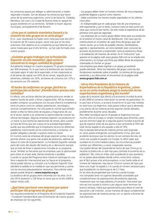 30 News
los consorcios pasara por delegar su administración a niveles
regionales o locales. Son de destacar los esfuerzos que hacen
varias de las provincias argentinas, como la de Santa Fe, Córdoba,
Mendoza, San Juan y la Ciudad de Buenos Aires en apoyar los
grupos existentes en sus territorios. También lo hacen algunos
municipios, principalmente el de Rosario.
-¿Cree que el contexto económico llevará a la
creación de más grupos en el corto plazo?
El Lic. Juan Usandivaras ha fijado como meta para este año 2011
la creación de 30 nuevos grupos, varios más que en los años
anteriores. Este objetivo se va cumpliendo ya que faltando aún
varios meses para que el año termine, ya han sido formado once
nuevos grupos.
-¿Cuántos grupos trabajan con la Fundación
ExportAr en este momento? ¿Qué sectores
concentran la mayor cantidad de grupos?
Actualmente trabajan en nuestro programa 75 grupos compuestos
por 450 empresas. En lo que hace a la distribución por sectores
calculada según el valor de lo exportado, el más importante es
el de bienes de capital con 54% de las ventas, seguido por los
alimentos y bebidas con 32%, los bienes de consumo con 12% y
los servicios con 2% restante.
-El hecho de conformar un grupo ¿facilita la
participación en ferias? ¿Permite tener precios más
rentables?
En efecto, otro accionar efectivo de quienes procuran vender al
exterior resulta de asistir a ferias y exposiciones. Allí las empresas
pueden comparar sus productos con los que ofrece la competencia
tanto en precio como en calidad, presentación, tecnología y
servicios complementarios. Por otra parte es normal que también
asistan a ellas los fabricantes de equipos y maquinarias de uso
en el sector, dando a los asistentes la oportunidad de conocer las
últimas tecnologías. Algunas empresas exponen sus productos en
un stand, lo que facilita las operaciones de ventas, pero cuando
se trata de firmas que son nuevas en la actividad exportadora
puede que sea preferible que el empresario recorra los diferentes
pabellones maximizando así los conocimientos y contactos, sin
quedar obligado a atender a quienes visiten su stand.
En muchos casos las empresas del grupo exponen juntas, lo que
permite ofrecer una gama más amplia de productos, además de
reducir el costo de la presentación. La Fundación ExportAr subsidia
parte del costo del alquiler del stand y de su decoración siempre
que se trate de ferias o exposiciones incluidas en su programa
anual. También es frecuente que las empresas usen la oportunidad
para visitar en el país sede clientes existentes o posibles.
Cuando un grupo del Programa tiene interés en participar en una
feria o exposición internacional que no figura en el programa
oficial puede solicitar su inclusión a la Fundación ExportAr. Ésta
atenderá el pedido en la medida en que sea pertinente y cuente
con los recursos presupuestarios necesarios. Para solicitar estos
apoyos puede dirigirse a www.exportar.org.ar
La asistencia de los grupos viene creciendo con los años. En el
año 2010 asistieron a 126 ferias en tanto que en el año 2009 lo
habían hecho a 83.
-¿Qué tiene que hacer una empresa que quiere
participar del programa de grupos?
Los requisitos existentes en el Programa de la Fundación ExportAr
– Fundación Standard Bank para la formación de nuevos grupos
de empresas son los siguientes:
- Los grupos deben tener un número mínimo de cinco empresas
pudiendo llegarse a quince como máximo.
- Debe suministrar los montos totales exportados en los últimos
cinco años.
- Es indispensable que en cada grupo más de una empresa ya
esté exportando y, por lo tanto, conozca cómo se hace junto con
otras que nunca lo han hecho. De este modo la experiencia de las
primeras sirve para las segundas.
- Las empresas de un nuevo grupo deben tener para sus productos
en el exterior el mismo canal de distribución. Esto hace que los
interlocutores en el exterior de cada firma del grupo sean del
mismo sector, ya se trate de posibles clientes, distribuidores,
agentes o representantes, así como también sean comunes las
acciones de promoción a emprender, como la asistencia a ferias
o la realización de misiones de ventas. En el “Instructivo” que
aparece en la página web www.grupos.fstb.com.ar se amplía esta
información y se incluye una ficha que deben llenar las empresas
interesadas en formar un grupo.
Una empresa que desee ingresar a un grupo ya existente
puede solicitarlo. Tanto los miembros del grupo como las dos
fundaciones resolverán sobre el pedido. La nómina de los grupos
existentes y sus direcciones se encuentran en la página web
www.grupos.fstb.com.ar
- Ud es Vice Presidente de la Cámara de
Exportadores de la República Argentina, ¿cómo
ve en un corto-mediano plazo la evolución de las
exportaciones argentinas y del mundo?
Luego de la recesión que afectó a la economía mundial durante
el año 2009 el comercio internación ha venido recuperándose. En
lo que hace al futuro, si se pone el acento en lo que más interesa
en esta hora a la Argentina, todo parece indicar que la demanda
y los precios de las materias primas seguirán siendo elevados,
posiblemente durante varias décadas.
Pero debe recordarse que en el pasado la Argentina tuvo por
muchos años en Europa un amplio mercado para alimentos, pero
que eso terminó luego de la segunda guerra mundial al punto de
que de exportar antes de esa guerra a ese continente el 70% del
total hemos bajado el año pasado a sólo el 19%.
Hoy la elevada demanda de materias primas está originada
en varios países emergentes, principalmente China, pero será
prudente reconocer que los vientos no son siempre de cola, tal
como nos sucedió el pasado con Europa. Es difícil saber qué
sucederá en el corto-mediano plazo, las circunstancias pueden
cambiar por diferentes y a veces inesperadas razones.
Una podría derivar del sorprendente hecho de que China ya no
necesite la política de un sólo hijo para controlar el aumento de su
población. Allí, como en India, está sucediendo lo que aconteció
en los países desarrollados donde sufren, entre otros motivos,
por el fácil acceso a los anticonceptivos, a una fuerte caída en el
número de habitantes. Hoy día en China el número de hijos que
tiene una mujer ha bajado a 1,4 cuando el número necesario para
que la población no disminuya es de 2,1 hijos.
En los años de prosperidad que tuvimos cuando Europa
nos compraba tanto no supimos desarrollar actividades que
complementaran las exportaciones de productos agrícolas,
imprevisión que nos trajo pobreza y frustración. Para evitar que
otra vez nos suceda lo mismo si por alguna razón terminan los
buenos tiempos, habrá que aprovecharlos para elevar el nivel de
educación y de inversión, únicas maneras de lograr complementar
las exportaciones de materias primas con un aporte suficiente de
manufacturas.
 