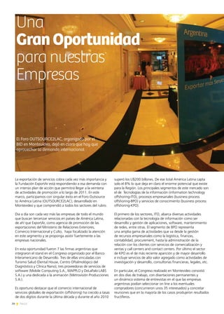 34 News
superó los U$200 billones. De ese total América Latina capta
solo el 8% lo que deja en claro el enorme potencial que existe
para la Región. Los principales segmentos de este mercado son
el de Tecnologías de la información (information technology
offshoring-ITO), procesos empresariales (business process
offshoring-BPO) y servicios de conocimiento (business process
offshoring-KPO).
El primero de los sectores, ITO, abarca diversas actividades
relacionadas con la tecnología de información como ser
desarrollo y gestión de aplicaciones, software, mantenimiento
de redes, entre otras. El segmento de BPO representa
una amplia gama de actividades que va desde la gestión
de recursos empresariales como la logística, finanzas,
contabilidad, procurement, hasta la administración de la
relación con los clientes con servicios de comercialización y
ventas y call centers and contact centers. Por último el sector
de KPO es el de más reciente aparición y de mayor desarrollo
e incluye servicios de alto valor agregado como actividades de
investigación y desarrollo, consultorías financieras, legales, etc.
En particular, el Congreso realizado en Montevideo consistió
en dos días de trabajo, con disertaciones permanentes y
un dinámico sistema de entrevistas en el que las empresas
argentinas podían seleccionar on line a los eventuales
compradores (concurrieron unos 35 interesados) y concretar
reuniones que en la mayoría de los casos produjeron resultados
fructíferos.
Una
GranOportunidad
para nuestras
Empresas
La exportación de servicios cobra cada vez más importancia y
la Fundación ExportAr está respondiendo a esa demanda con
un intenso plan de acción que permitirá llegar a la veintena
de actividades de promoción a lo largo de 2011. En este
marco, participamos con singular éxito en el Foro Outsource
to América Latina (OUTSOURCE2LAC), desarrollado en
Montevideo y que comprendió a todos los sectores del rubro.
Día a día son cada vez más las empresas de todo el mundo
que buscan tercerizar servicios en países de América Latina,
de ahí que ExportAr, como agencia de promoción de las
exportaciones del Ministerio de Relaciones Exteriores,
Comercio Internacional y Culto, haya focalizado la atención
en este segmento y se proponga asistir fuertemente a las
empresas nacionales.
En esta oportunidad fueron 7 las firmas argentinas que
integraron el stand en el Congreso organizado por el Banco
Interamericano de Desarrollo. Tres de ellas vinculadas con
Turismo Salud (Dental House, Centro Oftalmológico del
Diagnóstico y Clínica Nano); tres proveedoras de servicios de
software (Mobile Computing S.A., MAPPLO y DeLaPalo LABS
S.A.) y una dedicada a la animación (Metrovisión Producciones
S.A.).
Es oportuno destacar que el comercio internacional de
servicios globales de exportación (offshoring) ha crecido a tasas
de dos dígitos durante la última década y durante el año 2010
El Foro OUTSOURCE2LAC, organizado por el
BID en Montevideo, dejó en claro que hay que
aprovechar la demanda internacional
 