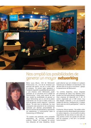 35News
Nos amplió las posibilidades de
generar un mayor networking
María Laura Moure, CEO de Metrovisión
Producciones S.A., una de las empresas que
participó del evento, nos dio su visión sobre
el congreso: “En primer lugar, agradezco a
Fundación ExportAr la posibilidad de permitirle
a una empresa como Metrovisión, poder
participar en un encuentro de la calidad de
Outsource2Lac. Como todo evento de este
tipo, amplía las posibilidades de generar un
mayor Networking, que es uno de los pilares
importantes con los que se debe contar a la
hora de generar nuevos negocios”, manifestó
Moure. “En este caso en particular, fue muy
interesante estar presente en las conferencias
realizadas por distintas personalidades de
diversos sectores de Latinoamérica, exponiendo
sus experiencias, o conocimientos sobre el
Outsourcing y el Offshoring”.
“En nuestro caso particular, como compañía
exportadora de servicios audiovisuales,
pudimos “linkear” y/o traspolar, los puntos
mas relevantes de estas disciplinas, donde
pude observar que son similares en cualquier
Industria que se dedique a la Exportación, más
allá del rubro en la que se encuentre”, agregó
la representante de Metrovisión.
“La comitiva Argentina, estuvo integrada
por empresas de rubros muy distintos como
pueden ser el de salud (dental y oftalmológica),
otras empresas de desarrollo de IT, etc. El
evento organizado por el BID estuvo muy
bien dirigido, ordenado, y con una excelente
calidad de atención, predisposición y cuidado
hacia cada uno de los participantes”, indicó la
empresaria.
Finalmente, Moure expresó: “He podido volver
con algunos puntos desarrollados para avanzar
en nuevos negocios, y me encuentro en pleno
seguimiento de esos temas en estos días. Es
muy positivo contar con ayudas de este tipo
para las empresas, y más aún si se piensan
como comitiva”.
 