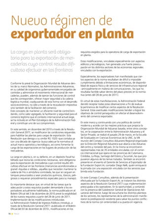 36 News
Conforme lo prevé la Organización Mundial de Aduanas den-
tro de su marco Normativo, las Administraciones Aduaneras,
en su calidad de organismos gubernamentales encargados de
controlar y administrar el movimiento internacional de mer-
caderías, pueden, además de ejercer las funciones de control
que les corresponden, ofrecer mayor seguridad a la cadena
logística mundial, coadyuvando de esta forma con el desarrollo
socio-económico, no sólo a través de la recaudación impositiva
sino también de la facilitación del comercio.
Este concepto de mantener un eficiente nivel de control brin-
dando, como valor agregado, la facilitación y seguridad para el
comercio legítimo que el contexto internacional actual exige,
se ha incluido en el Plan Estratégico de la Administración Fed-
eral y constituye uno de sus compromisos.
En este sentido, en diciembre del 2010 a través de la Resolu-
ción General 2977, se modificaron las condiciones requeridas
para habilitar las plantas para cargas de exportación. Esta
Resolución que deroga a su similar RG 1020 -que contaba ya
con una década de vigencia- busca adecuar la normativa al
actual marco operativo y tecnológico, así como fomentar la
carga de las exportaciones en los lugares de producción de las
mercaderías.
La carga en planta o, en su defecto, en un depósito fiscal ha-
bilitado que reúna las condiciones necesarias, será obligatoria
para la exportación de mercaderías cuyo control resulte difi-
cultoso efectuar en las fronteras (mercancías acondicionadas a
granel –liquidas o sólidas-, aquellas que necesiten mantener la
cadena de frío o atmósfera controlada, las que se carguen en
tanques presurizados o sean productos químicos, tóxicos, peli-
grosos o requieran procedimientos especiales para su manejo).
Es importante destacar que, en virtud de las tareas que la
adecuación a estos requisitos pueden demandarle a los ex-
portadores actualmente habilitados, la norma publicada en el
Boletín Oficial del 3 de diciembre de 2010 prevé la exigibilidad
de los nuevos requisitos a partir del 28 de junio de 2011.
Implementación de las modificaciones introducidas
La Administración Federal de Ingresos Públicos introdujo, a
través de la Resolución General 2977 –publicada en el Boletín
Oficial del 03 de diciembre de 2010-, modificaciones en los
requisitos exigidos para la operatoria de carga de exportación
en planta.
Estas modificaciones, vinculadas especialmente con aspectos
edilicios y tecnológicos, han generado una fuerte preocu-
pación en los distintos sectores de las economías regionales
vinculados con la exportación.
Especialmente, los exportadores han manifestado que cier-
tos aspectos de la norma resultaban de difícil o imposible
cumplimiento debido a limitaciones económicas, de disponibi-
lidad de espacio físico y de servicios de infraestructura regional
–principalmente en materia de comunicaciones-, los que no
resultaba factible salvar dentro del plazo previsto en la norma-
tiva (antes del 28 de junio de 2011).
En virtud de estas manifestaciones, la Administración Federal
decidió receptar todas estas observaciones a fin de evaluar
la pertinencia de modificar ciertos aspectos de la Resolución
General. Estas eventuales modificaciones tienden a lograr los
objetivos de control perseguidos sin afectar el desenvolvim-
iento del comercio exportador.
En este marco y continuando con una política de control
moderna y acorde con las mejores prácticas que propicia la
Organización Mundial de Aduanas basada, entre otros concep-
tos, en la cooperación entre la Administración Aduanera y el
Sector Privado, se realizó el pasado 29 de marzo, en la Escuela
de Graduados en Ciencias Económicas de la UNC, la VIII
reunión del Consejo Consultivo Aduanero Regional organizado
por la Dirección Regional Aduanera que abarca a las Aduanas
del centro y noroeste del país. En la misma se encontraron
representadas más de 35 entidades vinculadas con el comer-
cio internacional que opera en las provincias de Catamarca,
Córdoba, La Rioja, Santiago del Estero y Tucumán, las que pro-
pusieron algunos de los temas tratados. También se encontró
presente en el evento el Gerente de Servicios al Exportador de
la Fundación Export.Ar, contador Diego Nelli, quién enriqueció
la jornada con una exposición vinculada con los servicios que
brinda esta Fundación.
En este Consejo Consultivo, además de la presentación
efectuada por la Fundación Export.Ar, se trataron los distintos
aspectos de la Resolución General 2977 cuya implementación
preocupaba a los operadores. En la oportunidad, y contando
con la presencia del Subdirector General de Operaciones Ad-
uaneras del Interior, luego de escucharse los distintos planteos
de los sectores, los representantes de la administración manife-
staron la predisposición existente para salvar los puntos conflic-
tivos de la norma con anterioridad a su puesta en vigencia.
La carga en planta será obliga-
toria para la exportación de mer-
caderías cuyo control resulte difi-
cultoso efectuar en las fronteras
Nuevo régimen de
exportador en planta
 