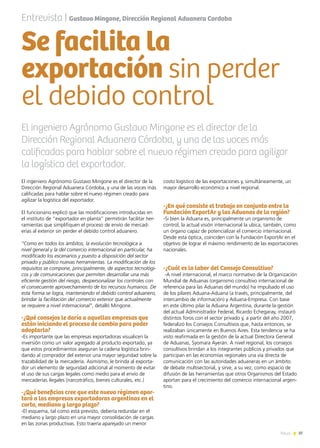 37News
El ingeniero Agrónomo Gustavo Mingone es el director de la
Dirección Regional Aduanera Córdoba, y una de las voces más
calificadas para hablar sobre el nuevo régimen creado para
agilizar la logística del exportador.
El funcionario explicó que las modificaciones introducidas en
el instituto de “exportador en planta” permitirán facilitar her-
ramientas que simplifiquen el proceso de envío de mercad-
erías al exterior sin perder el debido control aduanero.
“Como en todos los ámbitos, la evolución tecnológica a
nivel general y la del comercio internacional en particular, ha
modificado los escenarios y puesto a disposición del sector
privado y público nuevas herramientas. La modificación de los
requisitos se compone, principalmente, de aspectos tecnológi-
cos y de comunicaciones que permiten desarrollar una más
eficiente gestión del riesgo, despersonalizar los controles con
el consecuente aprovechamiento de los recursos humanos. De
esta forma se logra, manteniendo el debido control aduanero,
brindar la facilitación del comercio exterior que actualmente
se requiere a nivel internacional”, detalló Mingone.
-¿Qué consejos le daría a aquellas empresas que
están iniciando el proceso de cambio para poder
adoptarlo?
-Es importante que las empresas exportadoras visualicen la
inversión como un valor agregado al producto exportado, ya
que estos procedimientos aseguran la cadena logística brin-
dando al comprador del exterior una mayor seguridad sobre la
trazabilidad de la mercadería. Asimismo, le brinda al exporta-
dor un elemento de seguridad adicional al momento de evitar
el uso de sus cargas legales como medio para el envío de
mercaderías ilegales (narcotráfico, bienes culturales, etc.)
-¿Qué beneficios cree que este nuevo régimen apor-
tará a las empresas exportadoras argentinas en el
corto, mediano y largo plazo?
-El esquema, tal como está previsto, debería redundar en el
mediano y largo plazo en una mayor consolidación de cargas
en las zonas productivas. Esto traería aparejado un menor
costo logístico de las exportaciones y, simultáneamente, un
mayor desarrollo económico a nivel regional.
-¿En qué consiste el trabajo en conjunto entre la
Fundación ExportAr y las Aduanas de la región?
-Si bien la Aduana es, principalmente un organismo de
control, la actual visión internacional la ubica, también, como
un órgano capaz de potencializar el comercio internacional.
Desde esta óptica, coinciden con la Fundación ExportAr en el
objetivo de lograr el máximo rendimiento de las exportaciones
nacionales.
-¿Cuál es la labor del Consejo Consultivo?
-A nivel internacional, el marco normativo de la Organización
Mundial de Aduanas (organismo consultivo internacional de
referencia para las Aduanas del mundo) ha impulsado el uso
de los pilares Aduana-Aduana (a través, principalmente, del
intercambio de información) y Aduana-Empresa. Con base
en este último pilar la Aduana Argentina, durante la gestión
del actual Administrador Federal, Ricardo Echegaray, instauró
distintos foros con el sector privado y, a partir del año 2007,
federalizó los Consejos Consultivos que, hasta entonces, se
realizaban únicamente en Buenos Aires. Esta tendencia se ha
visto reafirmada en la gestión de la actual Directora General
de Aduanas, Syomara Ayerán. A nivel regional, los consejos
consultivos brindan a los integrantes públicos y privados que
participan en las economías regionales una vía directa de
comunicación con las autoridades aduaneras en un ámbito
de debate multisectorial, y sirve, a su vez, como espacio de
difusión de las herramientas que otros Organismos del Estado
aportan para el crecimiento del comercio internacional argen-
tino.
Entrevista | Gustavo Mingone, Dirección Regional Aduanera Cordoba
El ingeniero Agrónomo Gustavo Mingone es el director de la
Dirección Regional Aduanera Córdoba, y una de las voces más
calificadas para hablar sobre el nuevo régimen creado para agilizar
la logística del exportador.
Se facilita la
exportación sin perder
el debido control
 