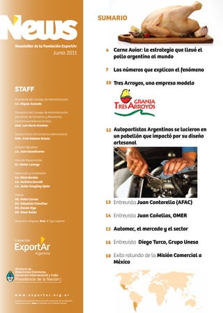 Carne Aviar: la estrategia que llevó el
pollo argentino al mundo
Los números que explican el fenómeno
Tres Arroyos, una empresa modelo
Autopartistas Argentinos se lucieron en
un pabellón que impactó por su diseño
artesanal
Entrevista Juan Cantarella (AFAC)
Entrevista Juan Cañellas, OMER
Automec, el mercado y el sector
Entrevista Diego Turco, Grupo Unesa
Exito rotundo de la Misión Comercial a
México
SUMARIO
Newsletter de la Fundación ExportAr
Junio 2011
STAFF
Presidente del Consejo de Administración
Lic. Miguel Acevedo
Secretario del Consejo de Administración
Secretario de Comercio y Relaciones
Económicas Internacionales
Emb. Luis María Kreckler
Subsecretario de Comercio Internacional
Emb. Ariel Esteban Schale
Director Ejecutivo
Lic. Juan Usandivaras
Gerente Responsable
Dr. Héctor Lorenzo
Redacción y Contenidos
Lic. Nilda Bordón
Lic. Verónica Scornik
Lic. Javier González Ojeda
Diseño
DG. Pablo Caruso
DG. Sebastián Feinsilber
DG. Daniel Higa
DG. Omar Baldo
tipografías utilizadas: Bree, © Type together
4
7
10
12
13
14
15
16
18
Se autoriza la reproducción total o parcial de los artículos y de las fotografías
citando como fuente a News, el Newsletter de la Fundación Exportar.
w w w . e x p o r t a r . o r g . a r
Ministerio de
Relaciones Exteriores,
Comercio Internacional y Culto
 