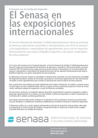38 News38 News News 38
Para más información:
www.senasa.gov.ar
0800-999-2386
Convenio con la Fundación ExportAr
El Senasa en
las exposiciones
internacionales
El Servicio Nacional de Sanidad y Calidad Agroalimentaria (Senasa) participa
de diversas exposiciones nacionales e internacionales, con el fin de asesorar
a los exportadores e importadores de agroalimentos acerca de los requisitos
fitozoosanitarios que exige la República Argentina y los países compradores
de estos productos
En el marco del convenio con la Fundación ExportAr, el Servicio Nacional de Sanidad y Calidad Agroalimentaria
(Senasa), organismo descentralizado del Ministerio de Agricultura, Ganadería y Pesca de la Nación, participa
durante el 2011 de diversas ferias y exposiciones de escala nacional e internacional, con el firme propósito de
asesorar a exportadores e importadores de agroalimentos acerca de los requisitos fitozoosanitarios que exige la
República Argentina y los países compradores de estos productos.
Es habitual que el Servicio muestre sus actividades en distintas ferias nacionales. Con este convenio las autoridades
del Organismo decidieron ampliar los horizontes y participar en reconocidas exposiciones de nivel internacional
vinculadas al sector agroalimentario para contribuir al desarrollo del comercio exterior de estos productos.
Este acuerdo tiene como objetivo principal implementar entre ambas instituciones, los medios y acciones necesa-
rios para lograr la mutua complementación técnica y realizar en forma coordinada, proyectos en áreas de mutuo
interés, realizando trabajos de cooperación a través de diferentes actividades.
De esta manera, el Senasa y la Fundación exportar desarrollan conjuntamente la asistencia al pequeño y mediano
exportador agroalimentario en el exterior, así como también al potencial importador, en todo lo relacionado con
la temática de la calidad y sanidad agroalimentaria.
Este trabajo mancomunado permite colaborar en la generación de las condiciones necesarias para desarrollar
acciones tendientes a cumplimentar las políticas establecidas por el Gobierno Nacional en materia de exportación.
El Organismo amplía, así, su visión regional, participando en este tipo de encuentros internacionales, adecuando
y acompañando su visión principal de fortalecer el papel del Estado en materia de sanidad animal y vegetal,
inocuidad alimentaria y el cuidado del ambiente.
 