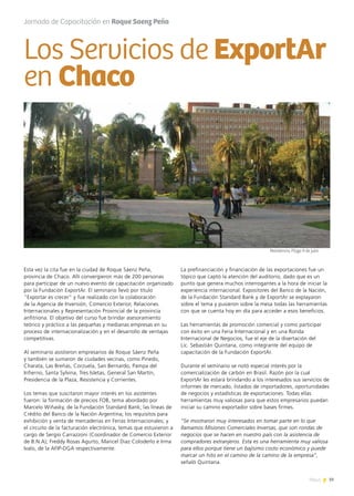 39News
Esta vez la cita fue en la ciudad de Roque Sáenz Peña,
provincia de Chaco. Allí convergieron más de 200 personas
para participar de un nuevo evento de capacitación organizado
por la Fundación ExportAr. El seminario llevó por título
“Exportar es crecer” y fue realizado con la colaboración
de la Agencia de Inversión, Comercio Exterior, Relaciones
Internacionales y Representación Provincial de la provincia
anfitriona. El objetivo del curso fue brindar asesoramiento
teórico y práctico a las pequeñas y medianas empresas en su
proceso de internacionalización y en el desarrollo de ventajas
competitivas.
Al seminario asistieron empresarios de Roque Sáenz Peña
y también se sumaron de ciudades vecinas, como Pinedo,
Charata, Las Breñas, Corzuela, San Bernardo, Pampa del
Infierno, Santa Sylvina, Tres Isletas, General San Martín,
Presidencia de la Plaza, Resistencia y Corrientes.
Los temas que suscitaron mayor interés en los asistentes
fueron: la formación de precios FOB, tema abordado por
Marcelo Wiñasky, de la Fundación Standard Bank; las líneas de
Crédito del Banco de la Nación Argentina; los requisitos para
exhibición y venta de mercaderías en Ferias Internacionales; y
el circuito de la facturación electrónica, temas que estuvieron a
cargo de Sergio Carrazzoni (Coordinador de Comercio Exterior
de B.N.A); Freddy Rosas Agurto, Maricel Diaz Coloderlo e Irma
Ivalo, de la AFIP-DGA respectivamente.
La prefinanciación y financiación de las exportaciones fue un
tópico que captó la atención del auditorio, dado que es un
punto que genera muchos interrogantes a la hora de iniciar la
experiencia internacional. Expositores del Banco de la Nación,
de la Fundación Standard Bank y de ExportAr se explayaron
sobre el tema y pusieron sobre la mesa todas las herramientas
con que se cuenta hoy en día para acceder a esos beneficios.
Las herramientas de promoción comercial y como participar
con éxito en una Feria Internacional y en una Ronda
Internacional de Negocios, fue el eje de la disertación del
Lic. Sebastián Quintana, como integrante del equipo de
capacitación de la Fundación ExportAr.
Durante el seminario se notó especial interés por la
comercialización de carbón en Brasil. Razón por la cual
ExportAr les estará brindando a los interesados sus servicios de
informes de mercado, listados de importadores, oportunidades
de negocios y estadísticas de exportaciones. Todas ellas
herramientas muy valiosas para que estos empresarios puedan
iniciar su camino exportador sobre bases firmes.
“Se mostraron muy interesados en tomar parte en lo que
llamamos Misiones Comerciales Inversas, que son rondas de
negocios que se hacen en nuestro país con la asistencia de
compradores extranjeros. Esta es una herramienta muy valiosa
para ellos porque tiene un bajísimo costo económico y puede
marcar un hito en el camino de la camino de la empresa”,
señaló Quintana.
Los Servicios de ExportAr
en Chaco
Jornada de Capacitación en Roque Saenz Peña
Resistencia, Plaza 9 de julio
 