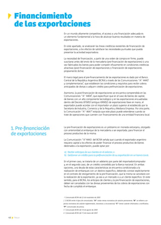 42 News
En un mundo altamente competitivo, el acceso a una financiación adecuada es
un elemento fundamental a la hora de alcanzar buenos resultados en materia de
exportaciones.
En este apartado, se analizarán las líneas crediticias existentes de financiación de
exportaciones, a los efectos de satisfacer las necesidades puntuales que pueda
presentar la actividad exportadora.
La necesidad de financiación, a partir de una orden de compra en firme, puede
suscitarse antes del envío de la mercadería (pre-financiación de exportaciones) o una
vez fabricados los bienes para poder competir eficazmente en condiciones crediticias
atractivas (post-financiación de exportaciones o financiación de exportaciones
propiamente dicha).
El marco legal para el pre-financiamiento de las exportaciones es dado por el Banco
Central de la República Argentina (BCRA) a través de las Comunicaciones “A” 4443
1
y complementarias
2
, que establecen las condiciones y requisitos para recibir cobros
anticipados de divisas o adquirir crédito para prefinanciación de exportaciones.
Asimismo, la post-financiación de exportaciones se encuentra comprendida en las
Comunicaciones “A” 4404
3
, que especifican que en el caso de bienes de capital,
de bienes con un alto componente tecnológico y en las exportaciones encuadradas
dentro del Decreto 870/03 (antiguo 690/02) de exportaciones llave en mano, el
exportador puede acordar con el importador un plazo superior al establecido por la
Secretaría de Industria, Comercio y de la Pequeña y Mediana Empresa. Por otra parte,
la Comunicación “A” 4641
4
estipula que este plazo puede extenderse cuando se
trate de operaciones que cuenten con financiamiento de una entidad financiera local.
La pre-financiación de exportaciones es un préstamo en moneda extranjera, otorgado
con anterioridad al embarque de la mercadería a ser exportada, para financiar el
proceso productivo de la misma.
La Comunicación “A”4443 del BCRA señala que cuando el exportador argentino
requiera capital a los efectos de poder financiar el proceso productivo de bienes
destinados a la exportación, puede optar por:
a)	 Recibir anticipos de sus clientes en el exterior, o
b)	 Gestionar un crédito para la prefinanciación de su exportación en un banco local.
En el primer caso, se trataría de un adelanto por parte del importador/comprador
y, en el segundo caso, de un crédito concedido por la Banca nacional. En ambas
opciones, una deuda de estas características se encuentra condicionada a la
realización de embarques con un destino específico, debiendo constar explícitamente
en el contrato de otorgamiento de la pre-financiación, que la misma se cancelará con
la realización de la exportación, ya sea a un mercado o a un cliente específico. En este
sentido, para el BCRA, los anticipos de clientes y la pre-financiación de exportaciones,
deben ser cancelados con las divisas provenientes de los cobros de exportaciones con
fecha de cumplido el embarque.
1 Comunicado BCRA del 22 de noviembre de 2005
2 El BCRA emite 4 tipos de comunicados: “A”: tratan temas normativos de carácter permanente; “B”: se refieren a as-
pectos normativos de carácter reglamentario, transitorio o circunstancial; “C”: tienen carácter informativo o rectificativo;
“P”: comunicados de prensa.
3 Comunicado BCRA del 16 de agosto de 2005
4 Comunicado BCRA del 15 de marzo del 2007.
Financiamiento
de las exportaciones
1. Pre-financiación
de exportaciones
 