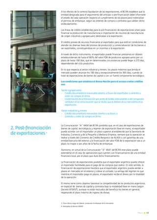 43News
A los efectos de la correcta liquidación de las exportaciones, el BCRA establece que la
entidad designada para el seguimiento del anticipo o pre-financiación debe informarle
el estado de cada operación respecto al cumplimiento de los plazos para materializar
el permiso de embarque, según las órdenes de compra o contratos que validan dicho
endeudamiento.
Las líneas de crédito establecidas para la pre-financiación de exportaciones sirven para
financiar la producción de manufacturas e importación de insumos de manufacturas
de origen industrial y agropecuario destinadas a la exportación.
El crédito provee de recursos financieros al exportador para que esté en condiciones de
atender las diversas fases del proceso de producción y comercialización de los bienes a
ser exportados, constituyéndose en un incentivo a la exportación
A través de dicho instrumento, el exportador puede financiar préstamos en dólares
estadounidenses de hasta el 80% del valor FOB de productos agropecuarios por un
plazo de hasta 180 días, que en determinadas circunstancias puede llegar a 270 días,
dependiendo del ciclo productivo.
En lo que respecta al sector industrial y minero, los plazos máximos que brinda el
mercado pueden alcanzar los 180 días y excepcionalmente los 365 días, cuando se
trate de exportaciones de bienes de capital o con un fuerte componente tecnológico.
Las condiciones que establece el Banco Nación para el acceso a estos créditos
son:
Sector agropecuario:
-	 Crédito documentario irrevocable abierto, a favor del exportador; o contrato u
orden de compra en firme.
-	 Confirmación de la transacción por parte de broker interviniente o del comprador,
constatar en la comunicación que se reciba que el destino de la mercadería es la
exportación.
Sector industrial y minero
-	 Crédito documentario irrevocable abierto a su favor; o
-	 Contrato u orden de compra en firme.
La Comunicación “A” 4404 del BCRA posibilita que, en el caso de exportaciones de
bienes de capital, tecnológicos y régimen de exportación llave en mano, el exportador
pueda acordar con el importador un plazo superior al establecido por la Secretaría de
Industria, Comercio y de la Pequeña y Mediana Empresa, siempre que la operación se
realice a través del Convenio de Crédito Recíproco de ALADI o con garantías de una
entidad bancaria del exterior y la financiación del valor FOB de la exportación sea a un
plazo no mayor a seis años de la fecha de embarque.
Asimismo, en virtud de la Comunicación “A” 4641 del BCRA este plazo puede
extenderse en el caso de operaciones que cuenten con financiamiento de una entidad
financiera local, por el plazo que dure dicho financiamiento.
La financiación de exportaciones posibilita que el exportador argentino pueda ofrecer
al importador facilidades para el pago de las compras que realice. En este sentido, la
financiación de exportaciones favorece que el exportador argentino pueda vender a
plazos en mercados en el exterior y cobrar al contado. La ventaja del régimen es que
mientras el importador paga en plazos, el exportador recibe el dinero por la totalidad
de la operación.
El mismo tiene como objetivo favorecer la competitividad de los productos argentinos,
en especial de bienes de capital y contratos bajo la modalidad llave en mano (según
Decreto 870/03
6
), aunque no están excluidos del beneficio los bienes en general,
respetando el plazo máximo de ingreso de divisas.
2. Post-financiación
de exportaciones 5
5 Tiene efectos luego de haberse producido el embarque de la mercadería.
6 Reemplaza al decreto 690/02
 