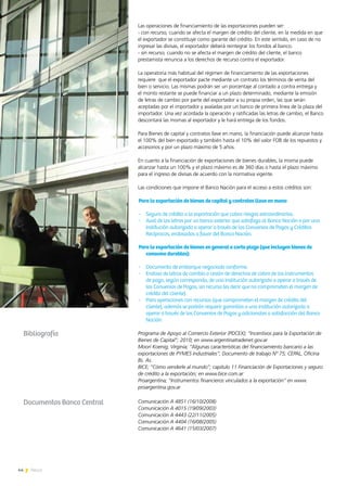 44 News
Las operaciones de financiamiento de las exportaciones pueden ser:
- con recurso, cuando se afecta el margen de crédito del cliente, en la medida en que
el exportador se constituye como garante del crédito. En este sentido, en caso de no
ingresar las divisas, el exportador deberá reintegrar los fondos al banco.
- sin recurso, cuando no se afecta el margen de crédito del cliente, el banco
prestamista renuncia a los derechos de recurso contra el exportador.
La operatoria más habitual del régimen de financiamiento de las exportaciones
requiere que el exportador pacte mediante un contrato los términos de venta del
bien o servicio. Las mismas podrán ser un porcentaje al contado a contra entrega y
el monto restante se puede financiar a un plazo determinado, mediante la emisión
de letras de cambio por parte del exportador a su propia orden, las que serán
aceptadas por el importador y avaladas por un banco de primera línea de la plaza del
importador. Una vez acordada la operación y ratificadas las letras de cambio, el Banco
descontará las mismas al exportador y le hará entrega de los fondos.
Para Bienes de capital y contratos llave en mano, la financiación puede alcanzar hasta
el 100% del bien exportado y también hasta el 10% del valor FOB de los repuestos y
accesorios y por un plazo máximo de 5 años.
En cuanto a la financiación de exportaciones de bienes durables, la misma puede
alcanzar hasta un 100% y el plazo máximo es de 360 días o hasta el plazo máximo
para el ingreso de divisas de acuerdo con la normativa vigente.
Las condiciones que impone el Banco Nación para el acceso a estos créditos son:
Para la exportación de bienes de capital y contratos llave en mano
-	 Seguro de crédito a la exportación que cubra riesgos extraordinarios.
-	 Aval de las letras por un banco exterior que satisfaga al Banco Nación o por una
institución autorizada a operar a través de los Convenios de Pagos y Créditos
Recíprocos, endosadas a favor del Banco Nación.
Para la exportación de bienes en general a corto plazo (que incluyen bienes de
consumo durables):
-	 Documento de embarque negociado conforme.
-	 Endoso de letras de cambio o cesión de derechos de cobro de los instrumentos
de pago, según corresponda, de una institución autorizada a operar a través de
los Convenios de Pagos, sin recurso (es decir que no comprometen el margen de
crédito del cliente).
-	 Para operaciones con recursos (que comprometen el margen de crédito del
cliente), además se podrán requerir garantías a una institución autorizada a
operar a través de los Convenios de Pagos y adicionales a satisfacción del Banco
Nación.
Programa de Apoyo al Comercio Exterior (PDCEX); “Incentivos para la Exportación de
Bienes de Capital”; 2010; en www.argentinatradenet.gov.ar
Moori Koenig, Virginia; “Algunas características del financiamiento bancario a las
exportaciones de PYMES industriales”; Documento de trabajo Nº 75; CEPAL, Oficina
Bs. As.
BICE; “Cómo venderle al mundo”; capitulo 11 Financiación de Exportaciones y seguro
de crédito a la exportación; en www.bice.com.ar
Proargentina; “Instrumentos financieros vinculados a la exportación” en www.
proargentina.gov.ar
Bibliografía
Documentos Banco Central Comunicación A 4851 (16/10/2008)
Comunicación A 4015 (19/09/2003)
Comunicación A 4443 (22/11/2005)
Comunicación A 4404 (16/08/2005)
Comunicación A 4641 (15/03/2007)
 