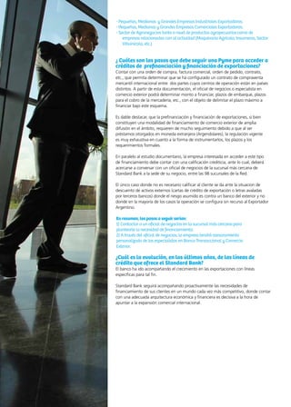 46 News
- Pequeñas, Medianas y Grandes Empresas Industriales Exportadoras.
- Pequeñas, Medianas y Grandes Empresas Comerciales Exportadoras.
- Sector de Agronegocios tanto a nivel de productos agropecuarios como de
empresas relacionadas con al actividad (Maquinaria Agrícola, Insumeras, Sector
Vitivinícola, etc.)
¿ Cuáles son los pasos que debe seguir una Pyme para acceder a
créditos de prefinanciación y financiación de exportaciones?
Contar con una orden de compra, factura comercial, orden de pedido, contrato,
etc., que permita determinar que se ha configurado un contrato de compraventa
mercantil internacional entre dos partes cuyos centros de operación están en países
distintos. A partir de esta documentación, el oficial de negocios o especialista en
comercio exterior podrá determinar monto a financiar, plazos de embarque, plazos
para el cobro de la mercadería, etc., con el objeto de delimitar el plazo máximo a
financiar bajo este esquema.
Es dable destacar, que la prefinanciación y financiación de exportaciones, si bien
constituyen una modalidad de financiamiento de comercio exterior de amplia
difusión en el ámbito, requieren de mucho seguimiento debido a que al ser
préstamos otorgados en moneda extranjera (Argendolares), la regulación vigente
es muy exhaustiva en cuanto a la forma de instrumentarlos, los plazos y los
requerimientos formales.
En paralelo al estudio documentario, la empresa interesada en acceder a este tipo
de financiamiento debe contar con una calificación crediticia, ante lo cual, deberá
acercarse a conversar con un oficial de negocios de la sucursal más cercana de
Standard Bank a la sede de su negocio, entre las 98 sucursales de la Red.
El único caso donde no es necesario calificar al cliente se da ante la situacion de
descuento de activos externos (cartas de crédito de exportación o letras avaladas
por terceros bancos) donde el riesgo asumido es contra un banco del exterior y no
donde en la mayoría de los casos la operación se configura sin recurso al Exportador
Argentino.
En resumen, los pasos a seguir serían:
1) Contactar a un oficial de negocios en la sucursal más cercana para
plantearle la necesidad de financiamiento;
2) A través del oficial de negocios, la empresa tendrá asesoramiento
personalizado de los especialistas en Banca Transaccional y Comercio
Exterior.
¿Cuál es la evolución, en los últimos años, de las líneas de
crédito que ofrece el Standard Bank?
El banco ha ido acompañando el crecimiento en las exportaciones con líneas
específicas para tal fin.
Standard Bank seguirá acompañando proactivamente las necesidades de
financiamiento de sus clientes en un mundo cada vez más competitivo, donde contar
con una adecuada arquitectura económica y financiera es decisiva a la hora de
apuntar a la expansión comercial internacional.
 