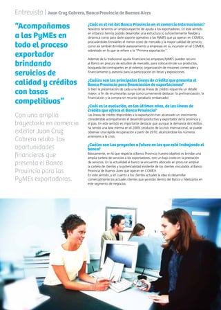 47News
¿Cuál es el rol del Banco Provincia en el comercio Internacional?
Nosotros tenemos un amplio espectro de ayuda a los exportadores. En este sentido
en el banco hemos podido desarrollar una estructura lo suficientemente flexible y
dinámica como para darle soporte operativo a las PyMES que ya operan en COMEX,
procurándoles brindarles el menor costo de mercado y la mayor calidad de servicio,
como así también brindarle asesoramiento a empresas en su incursión en el COMEX,
sobretodo en lo que se refiere a la “Primera exportación”.
Además de la tradicional ayuda financiera las empresas PyMES pueden recurrir
al Banco en procura de estudios de mercado, para colocación de sus productos,
búsqueda de contrapartes en el exterior, organización de misiones comerciales y
financiamiento y asesoría para la participación en ferias y exposiciones.
¿Cuáles son las principales líneas de crédito que presenta el
Banco Provincia para financiación de exportaciones?
Si bien la presentación de cada una de las líneas de crédito requeriría un detalle
mayor; a fin de enumerarlas surge como conveniente destacar: la prefinanciación, la
financiación y la compra sin recurso (producto embarcado)
¿Cuál es la evolución, en los últimos años, de las líneas de
crédito que ofrece el Banco Provincia?
Las líneas de crédito disponibles a la exportación han alcanzado un crecimiento
considerable acompañando el desarrollo productivo y exportador de la provincia y
el país. En este sentido es importante destacar que aunque la demanda de créditos
ha tenido una leve merma en el 2009, producto de la crisis internacional, se puede
observar una rápida recuperación a partir de 2010, alcanzándose los números
anteriores a la crisis.
¿Cuáles son Los proyectos a futuro en los que está trabajando el
banco?
Básicamente, en lo que respecta a Banco Provincia nuestro objetivo es brindar una
amplia cartera de servicios a los exportadores, con un bajo costo en la prestación
de servicios. En la actualidad el banco se encuentra abocado en procurar ampliar
la cartera de clientes y la potencialidad existente de los clientes vinculados al Banco
Provincia de Buenos Aires que operan en COMEX.
En este sentido, y en cuanto a los clientes actuales la idea es desarrollar
comercialmente los actuales clientes que ya están dentro del Banco y fidelizarlos en
este segmento de negocios.
Entrevista | Juan Cruz Cabrera, Banco Provincia de Buenos Aires
“Acompañamos
a las PyMEs en
todo el proceso
exportador
brindando
servicios de
calidad y créditos
con tasas
competitivas”
Con una amplia
trayectoria en comercio
exterior Juan Cruz
Cabrera relata las
oportunidades
financieras que
presenta el Banco
Provincia para las
PyMEs exportadoras.
 