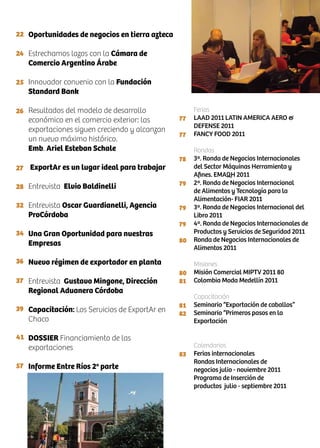 22
24
25
26
27
28
32
34
36
37
39
41
57
77
77
78
79
79
79
80
80
81
81
82
83
Oportunidades de negocios en tierra azteca
Estrechamos lazos con la Cámara de
Comercio Argentino Árabe
Innovador convenio con la Fundación
Standard Bank
Resultados del modelo de desarrollo
económico en el comercio exterior: las
exportaciones siguen creciendo y alcanzan
un nuevo máximo histórico.
Emb. Ariel Esteban Schale
ExportAr es un lugar ideal para trabajar
Entrevista Elvio Baldinelli
Entrevista Oscar Guardianelli, Agencia
ProCórdoba
Una Gran Oportunidad para nuestras
Empresas
Nuevo régimen de exportador en planta
Entrevista Gustavo Mingone, Dirección
Regional Aduanera Córdoba
Capacitación: Los Servicios de ExportAr en
Chaco
DOSSIER Financiamiento de las
exportaciones
Informe Entre Ríos 2a
parte
Ferias
LAAD 2011 LATIN AMERICA AERO &
DEFENSE 2011
FANCY FOOD 2011
Rondas
3ª. Ronda de Negocios Internacionales
del Sector Máquinas Herramienta y
Afines. EMAQH 2011
2ª. Ronda de Negocios Internacional
de Alimentos y Tecnología para la
Alimentación- FIAR 2011
3ª. Ronda de Negocios Internacional del
Libro 2011
4ª. Ronda de Negocios Internacionales de
Productos y Servicios de Seguridad 2011
Ronda de Negocios Internacionales de
Alimentos 2011
Misiones
Misión Comercial MIPTV 2011 80
Colombia Moda Medellín 2011
Capacitación
Seminario “Exportación de caballos”
Seminario “Primeros pasos en la
Exportación
Calendarios
Ferias internacionales
Rondas Internacionales de
negocios julio - noviembre 2011
Programa de Inserción de
productos julio - septiembre 2011
 