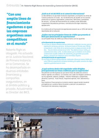 48 News
¿Cuál es el rol del BICE en el comercio Internacional?
La idea del Banco es apuntalar el esfuerzo exportador y acompañar las ventas de
nuestros productos al mundo. Así, los beneficiarios de aquello son los sectores
productivos en general, exportadores, productores, fabricantes y prestadores
de servicios. Las líneas de financiamiento son amplias y están destinadas
a exportación de productos primarios, manufacturas de origen industrial y
agropecuario.
En el último año la financiación de exportaciones alcanzó casi un 30% del total de
desembolsos de la institución.
¿Cuáles son las principales líneas de crédito que presenta el
BICE para financiación de exportaciones?
Las principales líneas de crédito que ofrece el banco son las siguientes:
a) Pre-financiación de exportaciones.
Es una línea en dólares estadounidenses destinada a adelantar recursos para la
exportación de bienes y servicios. Se financia hasta el 75% del valor FOB de
la exportación o del monto de los servicios y tiene un plazo promedio de 180
días. Tasa de interés nominal anual 3,5% Tasa efectiva anual: 3,56% y un
costo financiero total, 4,15%. Se debe señalar que lo antedicho se encuentra
condicionado al perfil crediticio del solicitante y las garantías que pueda
ofrecer y alcancen las coberturas que la normativa requiera.
b) Post-financiación de exportaciones:
Es una línea en dólares estadounidenses destinada a financiar hasta el 100% del
valor FOB de la exportación de bienes durables y de capital, servicios de origen
argentino y plantas llave en mano.
¿A qué sectores dentro del exportador están dirigidos
principalmente las líneas crediticias para la exportación?
Actualmente son 64 empresas las que tienen líneas de crédito de comercio
exterior vigentes con el Banco. Los sectores a los cuales fue dirigida la asistencia
son los siguientes: plásticos, bodegas, industria metalúrgica, autopartistas,
alimentos, químicos, frutas frescas, maquinaria agrícola, maní, laboratorios y
lanas,
Para nosotros el financiamiento al comercio exterior seguirá siendo inquietud
primogénita aun cuando el Banco le preste su atención a la asistencia a
financiación de inversiones a largo plazo.
Entrevista | Dr. Roberto Righi Banco de Inversión y Comercio Exterior (BICE)
“Con una
amplia línea de
financiamiento
ayudamos a que
las empresas
argentinas sean
competitivas
en el mundo”
Roberto Righi es
abogado. Ha actuado
en la Justicia Nacional
de Primera Instancia
en lo Comercial. Se
ha desempeñado en
diversas entidades
financieras y
compañías
aseguradoras, en
el ámbito público y
privado. Actualmente
es Director del BICE.
 