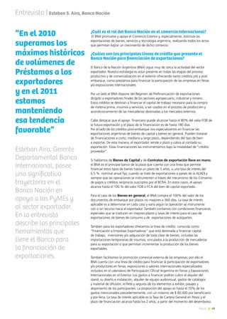49News
¿Cuál es el rol del Banco Nación en el comercio Internacional?
El BNA promueve y apoya el Comercio Exterior y, especialmente, estimula las
exportaciones de bienes, servicios y tecnología argentina, realizando todos los actos
que permitan lograr un crecimiento de dicho comercio.
¿Cuáles son las principales líneas de crédito que presenta el
Banco Nación para financiación de exportaciones?
El Banco de la Nación Argentina (BNA) sigue muy de cerca la actividad del sector
exportador. Nuestra estrategia es estar presente en todas las etapas del proceso
productivo y de comercialización en el exterior ofreciendo tanto créditos pre y post
embarque, como prestámos para financiar la participación de las empresas en ferias
y/o exposiciones internacionales.
Por un lado el BNA dispone del Régimen de Prefinanciación de exportaciones
dirigido a exportadores finales de los sectores agropecuario, industrial y minero.
Estos créditos se destinan a financiar el capital de trabajo necesario para la compra
de materia prima, insumos y servicios, a ser usados en el proceso de producción y
acondicionamiento de las mercaderías destinadas a los mercados externos.
Cabe destacar que el apoyo financiero puede alcanzar hasta el 80% del valor FOB de
la futura exportación y el plazo de la financiación es de hasta 180 días.
Por el lado de los créditos post-embarque nos especializamos en financiar las
exportaciones argentinas de bienes de capital y bienes en general, Pueden tratarse
de financiaciones a corto, mediano y largo plazo, dependiendo del tipo de bien
a exportar. De esta manera, el exportador vende a plazo y cobra al contado su
exportación. Estas financiaciones las instrumentamos bajo la modalidad de “crédito
proveedor”.
Si hablamos de Bienes de Capital y de Contratos de exportación llave en mano,
el BNA es el principal banco de la plaza que cuenta con una línea que permite
financiar estos tipos de bienes hasta un plazo de 5 años, a una tasa de interés del
6,5 % nominal anual fija, cuando se trate de exportaciones a países de la ALADI y
siempre que las operaciones se instrumenten a tráves del mecanismo de los Convenio
de pagos y créditos recíprocos suscriptos por el BCRA. En estos casos, el apoyo
alcanza hasta el 100 % del valor FOB o FCA del bien de capital exportado.
Para el caso de los Bienes en general, el BNA compra el 100% del valor de los
documentos de embarque por plazos no mayores a 360 días. La tasa de interés
aplicable es a determinar en cada caso y varía según la operación se instrumente
con o sin recurso hacia el exportador. También contamos con condiciones financieras
especiales que se traducen en mejores plazos y tasas de interés para el caso de
exportaciones de bienes de consumo y de exportaciones de autopartes.
También para los exportadores ofrecemos la línea de crédito conocida como
“Financiación a Empresas Exportadoras” que está destinada a financiar capital
de trabajo, inversiones y/o adquisición de toda clase de bienes, incluidas las
importaciones temporarias de insumos, vinculados a la producción de mercaderías
para su exportación o que permitan incrementar la producción de los bienes
exportables.
También facilitamos la promoción comercial externa de las empresas; por ello el
BNA cuenta con una línea de crédito para financiar la participación de exportadores
y/o productores en ferias, exposiciones o salones internacionales especializados
incluidos en el calendario de Participación Oficial Argentina en Ferias y Exposiciones
Internacionales en el Exterior. Los gastos a financiar podrán cubrir el alquiler del
stand, su diseño e instalación, alquiler de equipo audiovisual, gastos de catálogos
y material de difusión, el flete y seguros de los elementos a exhibir, pasajes y
alojamiento de los participantes. La proporción del apoyo es hasta el 70% de los
gastos mencionados precedentemente, con un máximo de $ 60.000 por beneficiario
y por feria. La tasa de interés aplicable es la Tasa de Cartera General en Pesos y el
plazo de financiación alcanza hasta los 2 años, a partir del momento del desembolso.
Entrevista | Esteban S. Aira, Banco Nación
“En el 2010
superamos los
máximos históricos
de volúmenes de
Préstamos a los
exportadores
y en el 2011
estamos
manteniendo
esa tendencia
favorable”
Esteban Aira, Gerente
Departamental Banca
Internacional, posee
una significativa
trayectoria en el
Banco Nación en
apoyo a las PyMEs y
al sector exportador.
En la entrevista
describe las principales
herramientas que
tiene el Banco para
la financiación de
exportaciones.
 