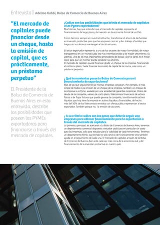 53News
Entrevista | Adelmo Gabbi, Bolsa de Comercio de Buenos Aires
“El mercado de
capitales puede
financiar desde
un cheque, hasta
la emisión de
capital, que es
prácticamente,
un préstamo
perpetuo”
¿Cuáles son las posibilidades que brinda el mercado de capitales
a las Pymes exportadoras?
Muchísimas, hay que entender que el mercado de capitales representa el
financiamiento de largo plazo y la inversión en la economía formal de un País.
Como decimos siempre en nuestra Institución, transformar el ahorro de las familias
en inversión productiva para que las empresas crezcan y den trabajo a familias que
luego con sus ahorros mantengan el círculo virtuoso.
El sector exportador representa a uno de los sectores de mayor formalidad, de mayor
transparencia en un mundo cada vez mas interrelacionado y de mayor crecimiento. Es
además, uno de los más importantes generadores de divisas y por lo tanto es el mejor
socio para que un inversor pueda canalizar sus ahorros.
El mercado de capitales puede financiar desde un cheque de la empresa, financiando
el cortísimo plazo, hasta financiar la emisión de capital de la misma, casi como un
préstamo perpetuo.
¿ Qué herramientas posee la Bolsa de Comercio para el
financiamiento de exportaciones?
Más de las que seguramente las mismas empresas conozcan. Por ejemplo, el más
simple de todos es la emisión de un cheque de la empresa, también un cheque de
la empresa si es Pyme, avalado por una sociedad de garantías reciprocas, títulos de
deuda de la compañía, valores de corto plazo, fideicomisos financieros de activos
físicos o de flujos futuros que pueda generar la compañía, transformando activos
ilíquidos que hoy tiene la empresa en activos líquidos y financiables, de hecho
más del 50% de los fideicomisos emitidos con oferta pública representan al sector
exportador. También porque no, la emisión de acciones.
¿ A su criterio cuáles son los pasos que debería seguir una
empresas para obtener financiamiento para la exportación a
través del mercado de capitales.
Lo primero y principal, es acercarse a La Bolsa de Comercio de Buenos Aires, tenemos
un departamento comercial dispuesto a estudiar cada caso en particular sin costo
para las empresas, solo para estudiar para la viabilidad de cada herramienta. Tenemos
un departamento Pyme, que brinda no sólo servicio de financiamiento sino también
ayuda en el seguimiento de cada una. El mercado de capitales a través de la Bolsa
de Comercio de Buenos Aires está cada vez más cerca de la economía real y del
financiamiento de la inversión productiva en nuestro país.
El Presidente de la
Bolsa de Comercio de
Buenos Aires en esta
entrevista, describe
las posibilidades que
poseen las PYMEs
exportadoras para
financiarse a través del
mercado de capitales.
 